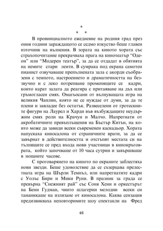 *
                         * *
     Â ïðîâèíöèàëíîòî åæåäíåâèå íà ðîäíèÿ ãðàä ïðåç
îíèÿ ãîäèíè çàðàæäàùîòî ñå ñåäìî èçêóñòâî áåøå ãëàâåí
èçòî÷íèê íà âúëíåíèÿ. Â çîðàòà íà êèíîòî õîðàòà ñúñ
ñòðàõîïî÷èòàíèå ïðåêðà÷âàõà ïðàãà íà êèíîòåàòúð “Îäå-
îí” èëè “Ìîäåðåí òåàòúð”, çà äà ñå îòäàäàò â îáÿòèÿòà
íà íåìèòå ñòàðè ëåíòè. Â ñóìðàêà ïîä åêðàíà ñàìîòåí
ïèàíèñò îçâó÷àâàøå ïðåïúëíåíàòà çàëà ñ àêîðäè ñúîáðà-
çåíè ñ òåìïîòî, íàñòðîåíèåòî è äðàìàòè÷íîñòòà íà áåç-
çâó÷íî è ñ ëåêî ïîòðåïâàíå ïðîìåíÿùèòå ñå êàäðè,
êîèòî êàðàò çàëàòà äà ðåàãèðà ñ ïðèòàÿâàíå íà äúõ èëè
ãðúìîãëàñåí ñìÿõ. Îìàãüîñàíè îò âúëíóâàùàòà èãðà íà
âåëèêèÿ ×àïëèí, êîÿòî íå ñå íóæäàå îò äóìè, çà äà òå
ïëåíè è çàâëàäåå áåç îñòàòúê. Ðàçâåñåëåíè îò ãðîòåñêíè-
òå ôèãóðè íà Ëàóðåë è Õàðäè âúâ âúçáóæäàùèòå íåóäúð-
æèì ñìÿõ ðîëè íà Êðà÷óí è Ìàë÷î. Íàïðåãíàòè îò
àêðîáàòè÷íèòå ïðåâúïëúùåíèÿ íà Áúñòúð Êèòúí, íà êî-
èòî ìîæå äà çàâèäè âñåêè ñúâðåìåíåí êàñêàäüîð. Õîðàòà
íàïóñêàõà êèíîñàëîíà îò ñòðàíè÷íèòå âðàòè, çà äà ñå
çàâúðíàò â äåéñòâèòåëíîñòòà è îòñòúïÿò ìåñòàòà ñè íà
òúëïÿùèòå ñå ïðåä âõîäà íîâè ó÷àñòíèöè â êèíîêðúãîâ-
ðàòà, êîéòî çàïî÷âàøå îò 10 ÷àñà ñóòðèí è çàâúðøâàøå
â íîùíèòå ÷àñîâå.
     Ñ ïðîãîâàðÿíåòî íà êèíîòî ïî åêðàíèòå çàáëåñòÿõà
íîâè çâåçäè. Áåøå óäîâîëñòâèå äà ñå ñúçåðöàâà ïðåëåñ-
òíàòà èãðà íà Øúðëè Òåìïúë, èëè íàïðåãíàòèòå êàäðè
ñ Óîëúñ Áèðè è Ìèêè Ðóíè. Â ïðàçíèê çà ãðàäà ñå
ïðåâúðíà “Ñíåæíèÿò ðàé” ñúñ Ñîíÿ Õåíè è îðêåñòúðúò
íà Áåíè Ãóäìàí, ÷èèòî øëàãåðíè ìåëîäèè âñåêè ñè
òàíàíèêàøå íà èçëèçàíå îò êèíîñàëîíà. Êàêâà ñåíçàöèÿ
ïðåäèçâèêâàõà íåïîâòîðèìèòå øîó ñïåêòàêëè íà Ôðåä

                          46
 