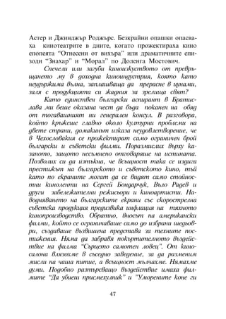 Àñòåð è Äæèíäæúð Ðîäæúðñ. Áåçêðàéíè îïàøêè îïàñâà-
õà êèíîòåàòðèòå â äíèòå, êîãàòî ïðîæåêòèðàõà êèíî
åïîïåÿòà “Îòíåñåíè îò âèõúðà” èëè äðàìàòè÷íèòå åïè-
çîäè “Çíàõàð” è “Ìîðàë” ïî Äîëåíãà Ìîñòîâè÷.
     Ñïå÷åëè èëè çàãóáè êèíîèçêóñòâîòî îò ïðåâðú-
ùàíåòî ìó â äîõîäíà êèíîèíäóñòðèÿ, êîÿòî êàòî
íåóäúðæèìà âúëíà, çàïëàøâàùà äà ïðåðàñíå â öóíàìè,
çàëÿ ñ ïðîäóêöèÿòà ñè æàäíèÿ çà çðåëèùà ñâÿò?
     Êàòî åäèíñòâåí áúëãàðñêè àñïèðàíò â Áðàòèñ-
ëàâà ìè áåøå îêàçàíà ÷åñò äà áúäà ïîêàíåí íà îáÿä
îò òîãàâàøíèÿò íè ãåíåðàëåí êîíñóë. Â ðàçãîâîðà,
êîéòî êðúæåøå ãëàâíî îêîëî êóëòóðíè ïðîáëåìè íà
äâåòå ñòðàíè, äîìàêèíúò èçêàçà íåóäîâëåòâîðåíèå, ÷å
â ×åõîñëîâàêèÿ ñå ïðîæåêòèðàò ñàìî îãðàíè÷åí áðîé
áúëãàðñêè è ñúâåòñêè ôèëìè. Ïîðàçìèñëèõ âúðõó êà-
çàíîòî, çàùîòî íåñúìíåíî îòãîâàðÿøå íà èñòèíàòà.
Ïîçâîëèõ ñè äà èçòúêíà, ÷å âñúùíîñò òàêà ñå èçäèãà
ïðåñòèæúò íà áúëãàðñêîòî è ñúâåòñêîòî êèíî, òúé
êàòî ïî åêðàíèòå ìîãàò äà ñå âèäÿò ñàìî ñòîéíîñ-
òíè êèíîëåíòè íà Ñåðãåé Áîíäàð÷óê, Âúëî Ðàäåâ è
äðóãè çàáåëåæèòåëíè ðåæèñüîðè è êèíîàðòèñòè. Íà-
âîäíÿâàíåòî íà áúëãàðñêèòå åêðàíè ñúñ ñêîðîñòðåëíà
ñúâåòñêà ïðîäóêöèÿ ïðåäèçâèêà èíôëàöèÿ íà òÿõíîòî
êèíîïðîèçâîäñòâî. Îáðàòíî, âíîñúò íà àìåðèêàíñêè
ôèëìè, êîéòî ñå îãðàíè÷àâàøå ñàìî äî èçáðàíè øåäüîâ-
ðè, ñúçäàâàøå âúçâèøåíà ïðåäñòàâà çà òåõíèòå ïîñ-
òèæåíèÿ. Íÿìà äà çàáðàâÿ ïîêúðòèòåëíîòî âúçäåéñ-
òâèå íà ôèëìà “Ñúðöåòî ñàìîòåí ëîâåö”. Îò êèíî-
ñàëîíà âëÿçîõìå â ñúñåäíî çàâåäåíèå, çà äà ðàçìåíèì
ìèñëè íà ÷àøà ïèòèå, à âñúùíîñò ìúë÷àõìå. Íÿìàõìå
äóìè. Ïîäîáíî ðàçòúðñâàùî âúçäåéñòâèå èìàõà ôèë-
ìèòå “Äà óáèåø ïðèñìåõóëíèê” è ”Óìîðåíèòå êîíå ãè

                         47
 