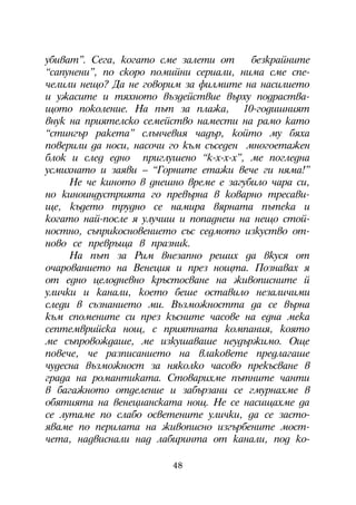 óáèâàò”. Ñåãà, êîãàòî ñìå çàëåòè îò      áåçêðàéíèòå
“ñàïóíåíè”, ïî ñêîðî ïîìèéíè ñåðèàëè, íèìà ñìå ñïå-
÷åëèëè íåùî? Äà íå ãîâîðèì çà ôèëìèòå íà íàñèëèåòî
è óæàñèòå è òÿõíîòî âúçäåéñòâèå âúðõó ïîäðàñòâà-
ùîòî ïîêîëåíèå. Íà ïúò çà ïëàæà, 10-ãîäèøíèÿò
âíóê íà ïðèÿòåëñêî ñåìåéñòâî íàìåñòè íà ðàìî êàòî
“ñòèíãúð ðàêåòà” ñëúí÷åâèÿ ÷àäúð, êîéòî ìó áÿõà
ïîâåðèëè äà íîñè, íàñî÷è ãî êúì ñúñåäåí ìíîãîåòàæåí
áëîê è ñëåä åäíî ïðèãëóøåíî “ê-õ-õ-õ”, ìå ïîãëåäíà
óñìèõíàòî è çàÿâè – “Ãîðíèòå åòàæè âå÷å ãè íÿìà!”
     Íå ÷å êèíîòî â äíåøíî âðåìå å çàãóáèëî ÷àðà ñè,
íî êèíîèíäóñòðèÿòà ãî ïðåâúðíà â êîâàðíî òðåñàâè-
ùå, êúäåòî òðóäíî ñå íàìèðà âÿðíàòà ïúòåêà è
êîãàòî íàé-ïîñëå ÿ óëó÷èø è ïîïàäíåø íà íåùî ñòîé-
íîñòíî, ñúïðèêîñíîâåíèåòî ñúñ ñåäìîòî èçêóñòâî îò-
íîâî ñå ïðåâðúùà â ïðàçíèê.
     Íà ïúò çà Ðèì âíåçàïíî ðåøèõ äà âêóñÿ îò
î÷àðîâàíèåòî íà Âåíåöèÿ è ïðåç íîùòà. Ïîçíàâàõ ÿ
îò åäíî öåëîäíåâíî êðúñòîñâàíå íà æèâîïèñíèòå é
óëè÷êè è êàíàëè, êîåòî áåøå îñòàâèëî íåçàëè÷èìè
ñëåäè â ñúçíàíèåòî ìè. Âúçìîæíîñòòà äà ñå âúðíà
êúì ñïîìåíèòå ñè ïðåç êúñíèòå ÷àñîâå íà åäíà ìåêà
ñåïòåìâðèéñêà íîù, ñ ïðèÿòíàòà êîìïàíèÿ, êîÿòî
ìå ñúïðîâîæäàøå, ìå èçêóøàâàøå íåóäúðæèìî. Îùå
ïîâå÷å, ÷å ðàçïèñàíèåòî íà âëàêîâåòå ïðåäëàãàøå
÷óäåñíà âúçìîæíîñò çà íÿêîëêî ÷àñîâî ïðåêúñâàíå â
ãðàäà íà ðîìàíòèêàòà. Ñòîâàðèõìå ïúòíèòå ÷àíòè
â áàãàæíîòî îòäåëåíèå è çàáúðçàíè ñå ãìóðíàõìå â
îáÿòèÿòà íà âåíåöèàíñêàòà íîù. Íå ñå íàñèùàõìå äà
ñå ëóòàìå ïî ñëàáî îñâåòåíèòå óëè÷êè, äà ñå çàñòî-
ÿâàìå ïî ïåðèëàòà íà æèâîïèñíî èçãúðáåíèòå ìîñò-
÷åòà, íàäâèñíàëè íàä ëàáèðèíòà îò êàíàëè, ïîä êî-

                         48
 