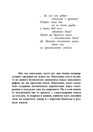 ... Çà çëî èëè äîáðî -
                                íåòëåííà å äóøàòà!
                      Ñòàðåå ñúùî òÿ
                                íî íå êàòî äúðâî,
                      à êàòî âúâ íåãî
                                çàêúòàíî âèíî!
                      Çàòóé äà âäèãíåì ÷àøè
                                ñ îòëåæàëîòî âèíî!
                      Äà çâúííàò ñïîìåíèòå íàøè,
                                êàòî åõî,
                      íà êðèñòàëíîòî ñòúêëî.




     Íèå ñìå ïîêîëåíèå, êîåòî âñå îùå ïîìíè ïàòðèàð-
õàëíèòå òðàäèöèè íà äåäèòå íè. Ïîêîëåíèå, êîåòî âúëíè-
òå íà æèâîòà áåçìèëîñòíî çàïîêèòèõà ìåæäó íåâåäîìèòå
ðèôîâå íà äâå ïðåõîäíè åïîõè. Ïîêîëåíèå, êîåòî îçàäà-
÷åíî ñúçåðöàâà êîñìè÷åñêèòå ïåðñïåêòèâè, âñðåä åëåêò-
ðîííèÿ è ñåêñóàëåí õàîñ íà ñúâðåìèåòî. Íî â òîçè ïîâå÷å
îò ïîëóâåêîâåí ìèã îò âðåìåòî, ñ óäîâëåòâîðåíèå ìîæåì
äà îòñúäèì, ÷å âúïðåêè è íàèâíè, æèâÿõìå êàòî äîñòîéíè
ëþäå íà ïëàíåòàòà, ìàêàð è ñ ïîðóãàíè áîæåñòâà è ðóõ-
íàëè èäåàëè.




                          4
 
