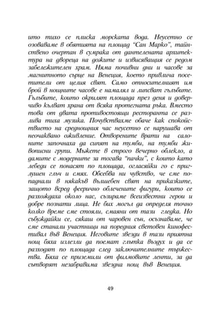 èòî òèõî ñå ïëèñêà ìîðñêàòà âîäà. Íåóñåòíî ñå
îçîâàâàìå â îáÿòèÿòà íà ïëîùàä “Ñàí Ìàðêî”, òàéí-
ñòâåíî î÷åðòàí â ñóìðàêà îò äàíòåëåíàòà àðõèòåê-
òóðà íà äâîðåöà íà äîæèòå è èçâèñÿâàùèÿ ñå ðåäîì
çàáåëåæèòåëåí õðàì. Íÿìà ïî÷èâíè äíè è ÷àñîâå çà
ìàãíèòíîòî ñúðöå íà Âåíåöèÿ, êîåòî ïðèâëè÷à ïîñå-
òèòåëè îò öåëèÿ ñâÿò. Ñàìî îòíîñèòåëíèÿò èì
áðîé â íîùíèòå ÷àñîâå å íàìàëÿë è ëèïñâàò ãúëúáèòå.
Ãúëúáèòå, êîèòî îêðèëÿò ïëîùàäà ïðåç äåíÿ è äîâåð-
÷èâî êúëâàò õðàíà îò âñÿêà ïðîòåãíàòà ðúêà. Âìåñòî
òîâà îò äâàòà ïðîòèâîñòîÿùè ðåñòîðàíòà ñå ðàç-
ëèâà òèõà ìóçèêà. Ïî÷óâñòâàõìå îáà÷å êàê ñïîêîéñ-
òâèåòî íà ñðåäíîùíèÿ ÷àñ íåóñåòíî ñå íàðóøàâà îò
íåî÷àêâàíî îæèâëåíèå. Îòâîðåíèòå âðàòè íà ñàëî-
íèòå çàïî÷íàõà äà ñèïÿò íà òóìáè, íà òóìáè æè-
âîïèñíè ãðóïè. Ìúæåòå â ñòðîãî âå÷åðíî îáëåêëî, à
äàìèòå ñ ìîäåðíèòå çà òîãàâà “ïà÷êè”, ñ êîèòî êàòî
ëåáåäè ñå ïîíàñÿò ïî ïëîùàäà, îãëàñÿéêè ãî ñ ïðèã-
ëóøåí ãëú÷ è ñìÿõ. Îáñåáâà íè ÷óâñòâî, ÷å ñìå ïî-
ïàäíàëè â íÿêàêúâ âúëøåáåí ñâÿò íà ïðèêàçêèòå,
çàùîòî âñðåä ôååðè÷íî îáëå÷åíèòå ôèãóðè, êîèòî ñå
ðàçõîæäàõà îêîëî íàñ, ñúçèðàìå âñåèçâåñòíè ãåðîè è
äîáðå ïîçíàòè ëèöà. Íå áèõ ìîãúë äà îïðåäåëÿ òî÷íî
êîëêî âðåìå ñìå ñòîÿëè, ñìàÿíè îò òàçè ãëåäêà. Íî
ñúáóæäàéêè ñå, ñÿêàø îò ÷àðîâåí ñúí, îñúçíàâàìå, ÷å
ñìå ñòàíàëè ó÷àñòíèöè íà ïîðåäíèÿ ñâåòîâåí êèíîôåñ-
òèâàë âúâ Âåíåöèÿ. Íåãîâèòå çâåçäè â òàçè ïðèÿòíà
íîù áÿõà èçëåçëè äà ïîåìàò ãëúòêà âúçäóõ è äà ñå
ðàçõîäÿò ïî ïëîùàäà ñëåä çàêëþ÷èòåëíèòå òúðæåñ-
òâà. Áÿõà ñå ïðèçåìèëè îò ôèëìîâèòå ëåíòè, çà äà
ñúòâîðÿò íåçàáðàâèìà çâåçäíà íîù âúâ Âåíåöèÿ.


                        49
 