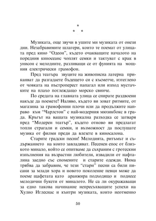 *
                        *        *

     Ìóçèêàòà, îùå çâó÷è â óøèòå ìè ìóçèêàòà îò îíåçè
äíè. Íåçàáðàâèìèòå øëàãåðè, êîèòî òå ïîåìàò îò óëèöà-
òà ïðåä êèíî “Îäåîí”, êúäåòî î÷àêâàùèòå íà÷àëîòî íà
ïîðåäíèÿ êèíîñåàíñ ÷îïëÿò ñåìêè è òàêòóâàò ñ êðàê â
óíèñîí ñ ìåëîäèèòå, ðàçëèâàùè ñå îò ôóíèÿòà íà ìîù-
íèÿ åëåêòðè÷åñêè ãðàìîôîí.
     Ïðåä òåàòúðà çâóöèòå íà æèâîïèñíà ëàòåðíà ïðè-
êàíâàò äà ðàçãàäàåòå áúäåùåòî ñè ñ êúñìåò÷å, èçòåãëåíî
îò ÷îâêàòà íà ïúñòðîïåðåñò ïàïàãàë èëè èçïîä ìóñòà÷-
êèòå íà ïëàõî ïîãëåæäàùî ìîðñêî ñâèí÷å.
     Ïî ñðåäàòà íà ãëàâíàòà óëèöà ñå ñïèðàòå ðàçäâîåíè
íàêúäå äà ïîåìåòå? Íàëÿâî, êúäåòî âè çîâàò ðèòìèòå, îò
ìàãàçèíà çà ãðàìîôîííè ïëî÷è èëè äà ïðîäúëæèòå íàï-
ðàâî êúì “×àðëñòîí” ñ íàé-ìîäåðíèÿ ìþçèêáîêñ â ãðà-
äà. Êðúãúò íà âàøàòà ìóçèêàëíà ðàçõîäêà ñå çàòâàðÿ
ïðåä “Ìîäåðåí òåàòúð”, êúäåòî îòíîâî âè ïðåäëàãàò
òîïëè ñòðàãàëè è ñåìêè, è âúçìîæíîñò äà ïîñëóøàòå
ìóçèêà îò ôèëìè ïðåäè äà âëåçåòå â êèíîñàëîíà.
     Ñòàðèòå ãðàäñêè ïåñíè! Ìåëîäèÿòà, ðèòúìúò è ñú-
äúðæàíèåòî íà êîèòî çàâëàäÿâàò. Ïåñåíåí åïîñ îò áëèç-
êîòî ìèíàëî, êîéòî ñå îïèòâàìå äà ñúõðàíèì ñ ãðîòåñêíè
èçïúëíåíèÿ íà âúçðàñòíè ëþáèòåëè, èçâàäèëè îò íàôòà-
ëèíà çàåäíî ñúñ ñïîìåíèòå è ñòàðèòå îäåæäè. Íèìà
òðÿáâà äà çàáðàâèì, ÷å òåçè “ñòàðè” ïåñíè ñà áèëè ïè-
ñàíè çà ìëàäè õîðà è íîâîòî ïîêîëåíèå ïåâöè ìîæå äà
ïîåìå ùàôåòàòà êàòî àðàíæèðà ïîäõîäÿùî è ïîäíåñå
ìåëîäè÷íè áóêåòè îò ìèíàëîòî. Íå ñà ëè îêóðàæàâàùè
çà åäíî òàêîâà íà÷èíàíèå íåïðåñúõâàùèòå óñïåõè íà
Õóëèî Èãëåñèàñ è êúíòðè ìóçèêàòà, êîèòî íåîòìåííî

                            50
 