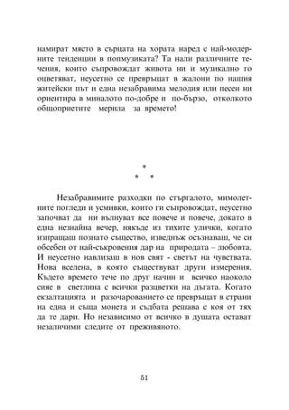 íàìèðàò ìÿñòî â ñúðöàòà íà õîðàòà íàðåä ñ íàé-ìîäåð-
íèòå òåíäåíöèè â ïîïìóçèêàòà? Òà íàëè ðàçëè÷íèòå òå-
÷åíèÿ, êîèòî ñúïðîâîæäàò æèâîòà íè è ìóçèêàëíî ãî
îöâåòÿâàò, íåóñåòíî ñå ïðåâðúùàò â æàëîíè ïî íàøèÿ
æèòåéñêè ïúò è åäíà íåçàáðàâèìà ìåëîäèÿ èëè ïåñåí íè
îðèåíòèðà â ìèíàëîòî ïî-äîáðå è ïî-áúðçî, îòêîëêîòî
îáùîïðèåòèòå ìåðèëà çà âðåìåòî!




                            *
                        *        *

     Íåçàáðàâèìèòå ðàçõîäêè ïî ñòúðãàëîòî, ìèìîëåò-
íèòå ïîãëåäè è óñìèâêè, êîèòî ãè ñúïðîâîæäàò, íåóñåòíî
çàïî÷âàò äà íè âúëíóâàò âñå ïîâå÷å è ïîâå÷å, äîêàòî â
åäíà íåçíàéíà âå÷åð, íÿêúäå èç òèõèòå óëè÷êè, êîãàòî
èçïðàùàø ïîçíàòî ñúùåñòâî, èçâåäíúæ îñúçíàâàø, ÷å ñè
îáñåáåí îò íàé-ñúêðîâåíèÿ äàð íà ïðèðîäàòà – ëþáîâòà.
È íåóñåòíî íàâëèçàø â íîâ ñâÿò - ñâåòúò íà ÷óâñòâàòà.
Íîâà âñåëåíà, â êîÿòî ñúùåñòâóâàò äðóãè èçìåðåíèÿ.
Êúäåòî âðåìåòî òå÷å ïî äðóã íà÷èí è âñè÷êî íàîêîëî
ñèÿå â ñâåòëèíà ñ âñè÷êè ðàçöâåòêè íà äúãàòà. Êîãàòî
åêçàëòàöèÿòà è ðàçî÷àðîâàíèåòî ñå ïðåâðúùàò â ñòðàíè
íà åäíà è ñúùà ìîíåòà è ñúäáàòà ðåøàâà ñ êîÿ îò òÿõ
äà òå äàðè. Íî íåçàâèñèìî îò âñè÷êî â äóøàòà îñòàâàò
íåçàëè÷èìè ñëåäèòå îò ïðåæèâÿíîòî.




                            51
 