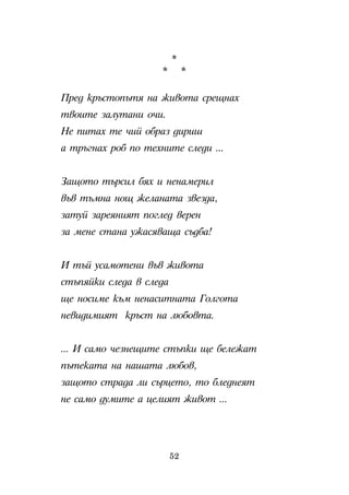 *
                     *        *

Ïðåä êðúñòîïúòÿ íà æèâîòà ñðåùíàõ
òâîèòå çàëóòàíè î÷è.
Íå ïèòàõ òå ÷èé îáðàç äèðèø
à òðúãíàõ ðîá ïî òåõíèòå ñëåäè ...


Çàùîòî òúðñèë áÿõ è íåíàìåðèë
âúâ òúìíà íîù æåëàíàòà çâåçäà,
çàòóé çàðåÿíèÿò ïîãëåä âåðåí
çà ìåíå ñòàíà óæàñÿâàùà ñúäáà!


È òúé óñàìîòåíè âúâ æèâîòà
ñòúïÿéêè ñëåäà â ñëåäà
ùå íîñèìå êúì íåíàñèòíàòà Ãîëãîòà
íåâèäèìèÿò êðúñò íà ëþáîâòà.


... È ñàìî ÷åçíåùèòå ñòúïêè ùå áåëåæàò
ïúòåêàòà íà íàøàòà ëþáîâ,
çàùîòî ñòðàäà ëè ñúðöåòî, òî áëåäíåÿò
íå ñàìî äóìèòå à öåëèÿò æèâîò ...




                         52
 