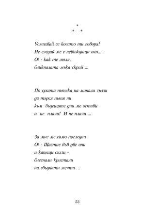 *
                    *        *

Óñìèõâàé ñå êîãàòî òè ãîâîðÿ!
Íå ãëåäàé ìå ñ íåâèæäàùè î÷è...
Î! - êàê òå ìîëÿ,
áëèêíàëàòà ìúêà ñêðèé ...




Ïî ñóõàòà ïúòåêà íà ìèíàëè ñúëçè
äà òúðñÿ ïúòÿ íè
êúì áúäåùèòå äíè ìå îñòàâè
è íå ïëà÷è! È íå ïëà÷è ...




Çà ìèã ìå ñàìî ïîãëåäíè
Î! - Ùàñòèå âúâ äâå î÷è
è êàïåùè ñúëçè -
áëåñíàëè êðèñòàëè
íà ñáúäíàòè ìå÷òè ...




                        53
 
