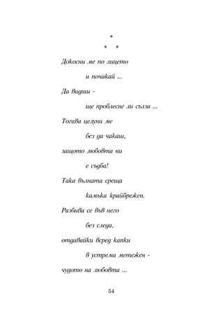 *
              *         *

Äîêîñíè ìå ïî ëèöåòî

        è ïî÷àêàé ...

Äà âèäèø -

        ùå ïðîáëåñíå ëè ñúëçà ...

Òîãàâà öåëóíè ìå

        áåç äà ÷àêàø,

çàùîòî ëþáîâòà íè

        å ñúäáà!

Òàêà âúëíàòà ñðåùà

        êàìúêà êðàéáðåæåí.

Ðàçáèâà ñå âúâ íåãî

        áåç ñëåäà,

îòäàâàéêè âñðåä êàïêè

        â óñòðåìà ìåòåæåí -

÷óäîòî íà ëþáîâòà ...


                   54
 