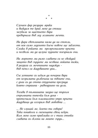 *
                    *        *

Ñëó÷àåí ôàð ðàçäèðà ìðàêà
è âèæäàì òå êðàé ìåíå äà ñòîèø
çàãóáèëà çà ùàñòèåòî âÿðà
ïðåâúðíàëà âúâ ëåä ëåëÿíèòå ìå÷òè.

Íà ôàðà ñâåòëèíàòà íÿìà äà íè ñòîïëè,
îò íåÿ ñàìî ëåäåíîòî êúñ÷å ïîâå÷å ùå çàáëåñòè.
Ñëîæè â ðúêàòà ìè ïðåìðúçíàëèòå ïðúñòè
è ïîçâîëè ìè äà öåëóíà ÷óäíèòå ïîñúðíàëè î÷è.

Íà ìîðíîòî ìè ðàìî ãëàâàòà ñè íå ñâåæäàé
çàùîòî âúâ ãúðäèòå ìè íåçâàíà ìúêàòà òåæè,
â ðàçðóõà ñà ìå÷òàíèòå íàäåæäè -
âúâ ïåïåë ñà æàäóâàíèòå äíè...

Ñúñ óñòíèòå ñè èñêàì äà ïî÷åðïÿ âÿðà
îò íåçðèìàòà äúëáî÷èíà íà òâîèòå î÷è,
ñ äúõà ñè äà ñòîïÿ ñòóäåíàòà ïðåãðàäà
êîÿòî ñòðàøíà - ðàâíîäóøíî íè äåëè.

Òîãàâà â òúìíèíàòà çàåäíî ùå òúðñèì
ñòðúìíàòà ïúòå÷êà êúì äåíÿ -
ïðîòåãíàëè êúì ïëàìíàëîòî óòðî ïðúñòè
æàäóâàùè äà èçãîðèì âúâ ëþáîâòà ...

... Íå ñëóøàé ìå, êîåòî òè ãîâîðÿ!
Òàêà ïîíÿêîãà è ãàñíåùàòà ñâåù èñêðè.
Êúì ìåíå ñàìî ïðèáëèæè ñå ñ òèõè ñòúïêè
ãëàâàòà ñè ñêëîíè íà ìîèòå ãúðäè...

                        55
 