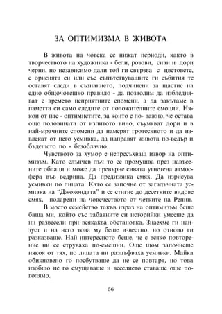 ÇÀ ÎÏÒÈÌÈÇÌÀ Â ÆÈÂÎÒÀ

     Â æèâîòà íà ÷îâåêà ñå íèæàò ïåðèîäè, êàêòî â
òâîð÷åñòâîòî íà õóäîæíèêà - áåëè, ðîçîâè, ñèâè è äîðè
÷åðíè, íî íåçàâèñèìî äàëè òîé ãè ñâúðçâà ñ öâåòîâåòå,
ñ îðèñèÿòà ñè èëè ñúñ ñúïúòñòâóâàùèòå ãè ñúáèòèÿ òå
îñòàâÿò ñëåäè â ñúçíàíèåòî, ïîä÷èíåíè çà ùàñòèå íà
åäíî îáùî÷îâåøêî ïðàâèëî - äà ïîçâîëèì äà èçáëåäíÿ-
âàò ñ âðåìåòî íåïðèÿòíèòå ñïîìåíè, à äà çàêúòàìå â
ïàìåòòà ñè ñàìî ñëåäèòå îò ïîëîæèòåëíèòå åìîöèè. Íÿ-
êîè îò íàñ - îïòèìèñòèòå, çà êîèòî å ïî- âàæíî, ÷å îñòàâà
îùå ïîëîâèíàòà îò èçïèòîòî âèíî, ñúóìÿâàò äîðè è â
íàé-ìðà÷íèòå ñïîìåíè äà íàìåðÿò ãðîòåñêíîòî è äà èç-
âëåêàò îò íåãî óñìèâêà, äà íàïðàâÿò æèâîòà ïî-âåäúð è
áúäåùåòî ïî - áåçîáëà÷íî.
     ×óâñòâîòî çà õóìîð å íåïðåñúõâàù èçâîð íà îïòè-
ìèçúì. Êàòî ñëúí÷åâ ëú÷ òî ñå ïðîìóøâà ïðåç íàâúñå-
íèòå îáëàöè è ìîæå äà ïðåâúðíå ñèâàòà óãíåòåíà àòìîñ-
ôåðà âúâ âåäðèíà. Äà ïðåäèçâèêà ñìÿõ. Äà èçðèñóâà
óñìèâêè ïî ëèöàòà. Êàòî ñå çàïî÷íå îò çàãàäú÷íàòà óñ-
ìèâêà íà “Äæîêîíäàòà” è ñå ñòèãíå äî äåñåòêèòå âèäîâå
ñìÿõ, ïîäàðåíè íà ÷îâå÷åñòâîòî îò ÷åòêèòå íà Ðåïèí.
     Â ìîåòî ñåìåéñòâî òàêúâ èçðàç íà îïòèìèçúì áåøå
áàùà ìè, êîéòî ñúñ çàáàâíèòå ñè èñòîðèéêè óìååøå äà
íè ðàçâåñåëè ïðè âñÿêàêâà îáñòàíîâêà. Çíàåõìå ãè íàè-
çóñò è íà íåãî òîâà ìó áåøå èçâåñòíî, íî îòíîâî ãè
ðàçêàçâàøå. Íàé èíòåðåñíîòî áåøå, ÷å ñ âñÿêî ïîâòîðå-
íèå íè ñå ñòðóâàõà ïî-ñìåøíè. Îùå ùîì çàïî÷íåøå
íÿêîÿ îò òÿõ, ïî ëèöàòà íè ðàçöúôâàõà óñìèâêè. Ìàéêà
îáèêíîâåíî ãî ïîñáóòâàøå äà íå ñå ïîâòàðÿ, íî òîâà
èçîáùî íå ãî ñìóùàâàøå è âåñåëèåòî ñòàâàøå îùå ïî-
ãîëÿìî.

                           56
 