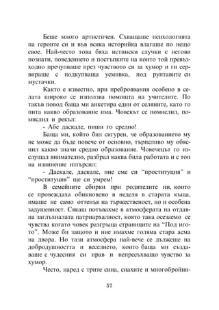 Áåøå ìíîãî àðòèñòè÷åí. Ñõâàùàøå ïñèõîëîãèÿòà
íà ãåðîèòå ñè è âúâ âñÿêà èñòîðèéêà âëàãàøå ïî íåùî
ñâîå. Íàé-÷åñòî òîâà áÿõà èñòèíñêè ñëó÷êè ñ íåãîâè
ïîçíàòè, ïîâåäåíèåòî è ïîñòúïêèòå íà êîèòî òîé ïðåâúç-
õîäíî ïðå÷óïâàøå ïðåç ÷óâñòâîòî ñè çà õóìîð è ãè ñåð-
âèðàøå ñ ïîäêóïâàùà óñìèâêà, ïîä ðóíòàâèòå ñè
ìóñòà÷êè.
     Êàêòî å èçâåñòíî, ïðè ïðåáðîÿâàíèÿ îñîáåíî â ñå-
ëàòà øèðîêî ñå èçïîëçâà ïîìîùòà íà ó÷èòåëèòå. Ïî
òàêúâ ïîâîä áàùà ìè àíêåòèðà åäèí îò ñåëÿíèòå, êàòî ãî
ïèòà êàêâî îáðàçîâàíèå èìà. ×îâåêúò ñå ïîìèñëèë, ïî-
ìèñëèë è ðåêúë:
     - Àáå äàñêàëå, ïèøè ãî ñðåäíî!
     Áàùà ìè, êîéòî áèë ñèãóðåí, ÷å îáðàçîâàíèåòî ìó
íå ìîæå äà áúäå ïîâå÷å îò îñíîâíî, òúðïåëèâî ìó îáÿñ-
íèë êàêâî çíà÷è ñðåäíî îáðàçîâàíèå. ×îâå÷åöúò ãî èç-
ñëóøàë âíèìàòåëíî, ðàçáðàë êàêâà áèëà ðàáîòàòà è ñ òîí
íà èçâèíåíèå èçòúðñèë:
     - Äàñêàëå, äàñêàëå, íèå ñìå ñè “ïðîñòèòóöèÿ” è
“ïðîñòèòóöèÿ” ùå ñè óìðåì!
     Â ñåìåéíèòå ñáèðêè ïðè ðîäèòåëèòå íè, êîèòî
ñå ïðîâåæäàõà îáèêíîâåíî â íåäåëÿ â ñòàðàòà êúùà,
èìàøå íå ñàìî îòòåíúê íà òúðæåñòâåíîñò, íî è îñîáåíà
çàäóøåâíîñò. Ñÿêàø ïîòúâàõìå â àòìîñôåðàòà íà îòäàâ-
íà çàãëúõíàëàòà ïàòðèàðõàëíîñò, êîÿòî òàêà îñåçàåìî ñå
÷óâñòâà êîãàòî ÷îâåê ðàçãðúùà ñòðàíèöèòå íà “Ïîä èãî-
òî”. Ìîæå áè çàùîòî è íèå èìàõìå ãîëÿìà ñòàðà àñìà
íà äâîðà. Íî òàçè àòìîñôåðà íàé-âå÷å ñå äúëæåøå íà
äîáðîäóøíîñòòà è âåñåëèåòî, êîèòî áàùà ìè ñúçäà-
âàøå ñ ÷óäåñíèÿ ñè íðàâ è íåïðåñúõâàùî ÷óâñòâî çà
õóìîð.
     ×åñòî, íàðåä ñ òðèòå ñèíà, ñíàõèòå è ìíîãîáðîéíè-

                          57
 