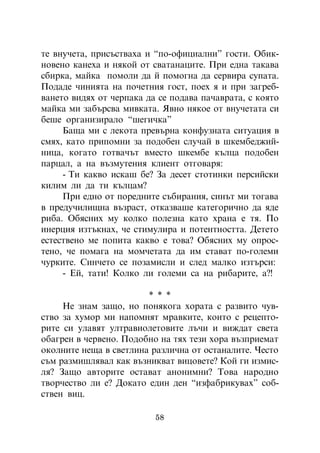 òå âíó÷åòà, ïðèñúñòâàõà è “ïî-îôèöèàëíè” ãîñòè. Îáèê-
íîâåíî êàíåõà è íÿêîé îò ñâàòàíàöèòå. Ïðè åäíà òàêàâà
ñáèðêà, ìàéêà ïîìîëè äà é ïîìîãíà äà ñåðâèðà ñóïàòà.
Ïîäàäå ÷èíèÿòà íà ïî÷åòíèÿ ãîñò, ïîåõ ÿ è ïðè çàãðåá-
âàíåòî âèäÿõ îò ÷åðïàêà äà ñå ïîäàâà ïà÷àâðàòà, ñ êîÿòî
ìàéêà ìè çàáúðñâà ìèâêàòà. ßâíî íÿêîå îò âíó÷åòàòà ñè
áåøå îðãàíèçèðàëî “øåãè÷êà”
     Áàùà ìè ñ ëåêîòà ïðåâúðíà êîíôóçíàòà ñèòóàöèÿ â
ñìÿõ, êàòî ïðèïîìíè çà ïîäîáåí ñëó÷àé â øêåìáåäæèé-
íèöà, êîãàòî ãîòâà÷úò âìåñòî øêåìáå êúëöà ïîäîáåí
ïàðöàë, à íà âúçìóòåíèÿ êëèåíò îòãîâàðÿ:
     - Òè êàêâî èñêàø áå? Çà äåñåò ñòîòèíêè ïåðñèéñêè
êèëèì ëè äà òè êúëöàì?
     Ïðè åäíî îò ïîðåäíèòå ñúáèðàíèÿ, ñèíúò ìè òîãàâà
â ïðåäó÷èëèùíà âúçðàñò, îòêàçâàøå êàòåãîðè÷íî äà ÿäå
ðèáà. Îáÿñíèõ ìó êîëêî ïîëåçíà êàòî õðàíà å òÿ. Ïî
èíåðöèÿ èçòúêíàõ, ÷å ñòèìóëèðà è ïîòåíòíîñòòà. Äåòåòî
åñòåñòâåíî ìå ïîïèòà êàêâî å òîâà? Îáÿñíèõ ìó îïðîñ-
òåíî, ÷å ïîìàãà íà ìîì÷åòàòà äà èì ñòàâàò ïî-ãîëåìè
÷óðêèòå. Ñèí÷åòî ñå ïîçàìèñëè è ñëåä ìàëêî èçòúðñè:
     - Åé, òàòè! Êîëêî ëè ãîëåìè ñà íà ðèáàðèòå, à?!

                        * * *
     Íå çíàì çàùî, íî ïîíÿêîãà õîðàòà ñ ðàçâèòî ÷óâ-
ñòâî çà õóìîð ìè íàïîìíÿò ìðàâêèòå, êîèòî ñ ðåöåïòî-
ðèòå ñè óëàâÿò óëòðàâèîëåòîâèòå ëú÷è è âèæäàò ñâåòà
îáàãðåí â ÷åðâåíî. Ïîäîáíî íà òÿõ òåçè õîðà âúçïðèåìàò
îêîëíèòå íåùà â ñâåòëèíà ðàçëè÷íà îò îñòàíàëèòå. ×åñòî
ñúì ðàçìèøëÿâàë êàê âúçíèêâàò âèöîâåòå? Êîé ãè èçìèñ-
ëÿ? Çàùî àâòîðèòå îñòàâàò àíîíèìíè? Òîâà íàðîäíî
òâîð÷åñòâî ëè å? Äîêàòî åäèí äåí “èçôàáðèêóâàõ” ñîá-
ñòâåí âèö.

                          58
 