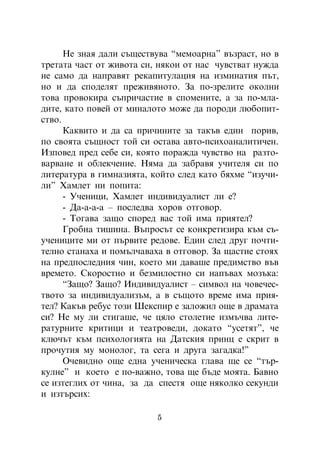 Íå çíàÿ äàëè ñúùåñòâóâà “ìåìîàðíà” âúçðàñò, íî â
òðåòàòà ÷àñò îò æèâîòà ñè, íÿêîè îò íàñ ÷óâñòâàò íóæäà
íå ñàìî äà íàïðàâÿò ðåêàïèòóëàöèÿ íà èçìèíàòèÿ ïúò,
íî è äà ñïîäåëÿò ïðåæèâÿíîòî. Çà ïî-çðåëèòå îêîëíè
òîâà ïðîâîêèðà ñúïðè÷àñòèå â ñïîìåíèòå, à çà ïî-ìëà-
äèòå, êàòî ïîâåé îò ìèíàëîòî ìîæå äà ïîðîäè ëþáîïèò-
ñòâî.
      Êàêâèòî è äà ñà ïðè÷èíèòå çà òàêúâ åäèí ïîðèâ,
ïî ñâîÿòà ñúùíîñò òîé ñè îñòàâà àâòî-ïñèõîàíàëèòè÷åí.
Èçïîâåä ïðåä ñåáå ñè, êîÿòî ïîðàæäà ÷óâñòâî íà ðàçòî-
âàðâàíå è îáëåê÷åíèå. Íÿìà äà çàáðàâÿ ó÷èòåëÿ ñè ïî
ëèòåðàòóðà â ãèìíàçèÿòà, êîéòî ñëåä êàòî áÿõìå “èçó÷è-
ëè” Õàìëåò íè ïîïèòà:
      - Ó÷åíèöè, Õàìëåò èíäèâèäóàëèñò ëè å?
      - Äà-à-à-à – ïîñëåäâà õîðîâ îòãîâîð.
      - Òîãàâà çàùî ñïîðåä âàñ òîé èìà ïðèÿòåë?
      Ãðîáíà òèøèíà. Âúïðîñúò ñå êîíêðåòèçèðà êúì ñú-
ó÷åíèöèòå ìè îò ïúðâèòå ðåäîâå. Åäèí ñëåä äðóã ïî÷òè-
òåëíî ñòàíàõà è ïîìúë÷àâàõà â îòãîâîð. Çà ùàñòèå ñòîÿõ
íà ïðåäïîñëåäíèÿ ÷èí, êîåòî ìè äàâàøå ïðåäèìñòâî âúâ
âðåìåòî. Ñêîðîñòíî è áåçìèëîñòíî ñè íàïúâàõ ìîçúêà:
      “Çàùî? Çàùî? Èíäèâèäóàëèñò – ñèìâîë íà ÷îâå÷åñ-
òâîòî çà èíäèâèäóàëèçúì, à â ñúùîòî âðåìå èìà ïðèÿ-
òåë? Êàêúâ ðåáóñ òîçè Øåêñïèð å çàëîæèë îùå â äðàìàòà
ñè? Íå ìó ëè ñòèãàøå, ÷å öÿëî ñòîëåòèå èçìú÷âà ëèòå-
ðàòóðíèòå êðèòèöè è òåàòðîâåäè, äîêàòî “óñåòÿò”, ÷å
êëþ÷úò êúì ïñèõîëîãèÿòà íà Äàòñêèÿ ïðèíö å ñêðèò â
ïðî÷óòèÿ ìó ìîíîëîã, òà ñåãà è äðóãà çàãàäêà!”
      Î÷åâèäíî îùå åäíà ó÷åíè÷åñêà ãëàâà ùå ñå “òúð-
êóëíå” è êîåòî å ïî-âàæíî, òîâà ùå áúäå ìîÿòà. Áàâíî
ñå èçòåãëèõ îò ÷èíà, çà äà ñïåñòÿ îùå íÿêîëêî ñåêóíäè
è èçòúðñèõ:

                          5
 