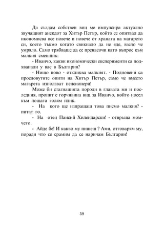 Äà ñúçäàì ñîáñòâåí âèö ìå èìïóëñèðà àêòóàëíî
çâó÷àùèÿò àíåêäîò çà Õèòúð Ïåòúð, êîéòî ñå îïèòâàë äà
èêîíîìèñâà âñå ïîâå÷å è ïîâå÷å îò õðàíàòà íà ìàãàðåòî
ñè, êîåòî òúêìî êîãàòî ñâèêíàëî äà íå ÿäå, âçåëî ÷å
óìðÿëî. Ñàìî òðÿáâàøå äà ñå ïðåíàñî÷è êàòî âúïðîñ êúì
ìàëêèÿ ñìåøíèê:
      - Èâàí÷î, êàêâè èêîíîìè÷åñêè åêñïåðèìåíòè ñà ïîä-
õâàíàëè ó âàñ â Áúëãàðèÿ?
      - Íèùî íîâî - îòêëèêâà ìàëêèÿò. - Ïîäíîâåíè ñà
ïðîñëîâóòèòå îïèòè íà Õèòúð Ïåòúð, ñàìî ÷å âìåñòî
ìàãàðåòà èçïîëçâàò ïåíñèîíåðè!
      Ìîæå áè ñòàãíàöèÿòà ïîðîäè â ãëàâàòà ìè è ïîñ-
ëåäíèÿ, ïðîïèò ñ ãîð÷èâèíà âèö çà Èâàí÷î, êîéòî íîñåë
êúì ïîùàòà ãîëÿì ïëèê.
      - Íà êîãî ùå èçïðàùàø òîâà ïèñìî ìàëêèÿ? -
ïèòàò ãî.
      - Íà îòåö Ïàèñèé Õèëåíäàðñêè! - îòâðúùà ìîì-
÷åòî.
      - Àéäå áå! È êàêâî ìó ïèøåø ? Àìè, îòãîâàðÿì ìó,
ïîðàäè ÷òî ñå ñðàìèì äà ñå íàðè÷àì Áúëãàðèí!




                          59
 