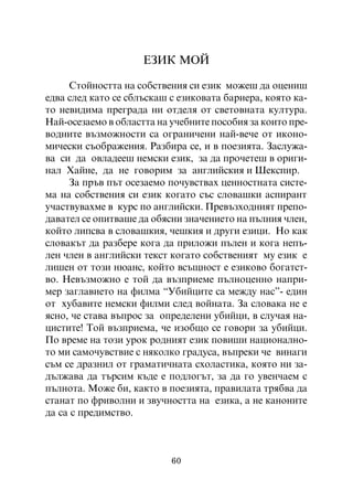 ÅÇÈÊ ÌÎÉ

     Ñòîéíîñòòà íà ñîáñòâåíèÿ ñè åçèê ìîæåø äà îöåíèø
åäâà ñëåä êàòî ñå ñáëúñêàø ñ åçèêîâàòà áàðèåðà, êîÿòî êà-
òî íåâèäèìà ïðåãðàäà íè îòäåëÿ îò ñâåòîâíàòà êóëòóðà.
Íàé-îñåçàåìî â îáëàñòòà íà ó÷åáíèòå ïîñîáèÿ çà êîèòî ïðå-
âîäíèòå âúçìîæíîñòè ñà îãðàíè÷åíè íàé-âå÷å îò èêîíî-
ìè÷åñêè ñúîáðàæåíèÿ. Ðàçáèðà ñå, è â ïîåçèÿòà. Çàñëóæà-
âà ñè äà îâëàäååø íåìñêè åçèê, çà äà ïðî÷åòåø â îðèãè-
íàë Õàéíå, äà íå ãîâîðèì çà àíãëèéñêèÿ è Øåêñïèð.
     Çà ïðúâ ïúò îñåçàåìî ïî÷óâñòâàõ öåííîñòíàòà ñèñòå-
ìà íà ñîáñòâåíèÿ ñè åçèê êîãàòî ñúñ ñëîâàøêè àñïèðàíò
ó÷àñòâóâàõìå â êóðñ ïî àíãëèéñêè. Ïðåâúçõîäíèÿò ïðåïî-
äàâàòåë ñå îïèòâàøå äà îáÿñíè çíà÷åíèåòî íà ïúëíèÿ ÷ëåí,
êîéòî ëèïñâà â ñëîâàøêèÿ, ÷åøêèÿ è äðóãè åçèöè. Íî êàê
ñëîâàêúò äà ðàçáåðå êîãà äà ïðèëîæè ïúëåí è êîãà íåïú-
ëåí ÷ëåí â àíãëèéñêè òåêñò êîãàòî ñîáñòâåíèÿò ìó åçèê å
ëèøåí îò òîçè íþàíñ, êîéòî âñúùíîñò å åçèêîâî áîãàòñò-
âî. Íåâúçìîæíî å òîé äà âúçïðèåìå ïúëíîöåííî íàïðè-
ìåð çàãëàâèåòî íà ôèëìà “Óáèéöèòå ñà ìåæäó íàñ”- åäèí
îò õóáàâèòå íåìñêè ôèëìè ñëåä âîéíàòà. Çà ñëîâàêà íå å
ÿñíî, ÷å ñòàâà âúïðîñ çà îïðåäåëåíè óáèéöè, â ñëó÷àÿ íà-
öèñòèòå! Òîé âúçïðèåìà, ÷å èçîáùî ñå ãîâîðè çà óáèéöè.
Ïî âðåìå íà òîçè óðîê ðîäíèÿò åçèê ïîâèøè íàöèîíàëíî-
òî ìè ñàìî÷óâñòâèå ñ íÿêîëêî ãðàäóñà, âúïðåêè ÷å âèíàãè
ñúì ñå äðàçíèë îò ãðàìàòè÷íàòà ñõîëàñòèêà, êîÿòî íè çà-
äúëæàâà äà òúðñèì êúäå å ïîäëîãúò, çà äà ãî óâåí÷àåì ñ
ïúëíîòà. Ìîæå áè, êàêòî â ïîåçèÿòà, ïðàâèëàòà òðÿáâà äà
ñòàíàò ïî ôðèâîëíè è çâó÷íîñòòà íà åçèêà, à íå êàíîíèòå
äà ñà ñ ïðåäèìñòâî.



                           60
 