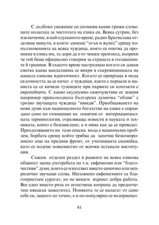 Ñ äúëáîêî óâàæåíèå ñè ñïîìíÿì êàêâè ãðèæè ñëîâà-
öèòå ïîëàãàõà çà ÷èñòîòàòà íà åçèêà ñè. Âñÿêà ñóòðèí, áåç
èçêëþ÷åíèå, â íàé-ñëóøàíîòî âðåìå, ðàäèî Áðàòèñëàâà îò-
äåëÿøå ìèíóòè, â êîèòî ñèïåøå “îãúí è æóïåë” ñðåùó ïî-
ïúëçíîâåíèÿòà íà âñÿêà ÷óæäèöà, êîÿòî ñå îïèòâà äà ïðî-
íèêíå â åçèêà èì, òà äîðè äà å îò ÷åøêè ïðîèçõîä, âúïðåêè
÷å òîé áåøå îôèöèàëíî ãîâîðèì çà ñòðàíàòà â òîãàâàøíè-
òå é ãðàíèöè. Â ñúùîòî âðåìå íàñòðúõâàì êîãàòî ñè äàâàì
ñìåòêà êàêâà âàíäàëùèíà ñå âèõðè â ñúêðîâèùíèöàòà íà
íàøàòà åçèêîâà èäåíòè÷íîñò. Êîãàòî ñå ïðåâðúùà â ìîäà
ñêëîííîñòòà äà ñå êè÷àò ñ ÷óæäèöè, êàêòî ñ ïàðöàëè è ìà-
íèñòà ñà ñå êè÷èëè òóçåìöèòå ïðè ïúðâèòå ñè êîíòàêòè ñ
åâðîïåéöèòå. Ñ êàêâî ñêóäîóìíî ñàìî÷óâñòâèå ñå çàìåíÿ
íàïðèìåð ïðåâúçõîäíàòà áúëãàðñêà äóìè÷êà “îáëèê” ñ
ãðîçíî çâó÷àùàòà ÷óæäèöà “èìèäæ”. Ïðèîáùàâàíåòî íà
íîâè äóìè êúì íàöèîíàëíîòî áîãàòñòâî íà åçèêà å îïðàâ-
äàíî ñàìî ïî îòíîøåíèå íà ïîíÿòèÿ îò èíòåðíàöèîíàë-
íàòà òåðìèíîëîãèÿ, îòðàçÿâàùà íîâîñòè â íàóêàòà è òåõ-
íèêàòà, êîèòî å áåçñìèñëåíî, à è íÿìà êàê äà ñå ïðåâåäàò.
Ïðåîäîëÿâàíåòî íà òàçè îïàñíà ìîäà å íàöèîíàëåí ïðîá-
ëåì, áîðáàòà ñðåùó êîéòî òðÿáâà äà çàïî÷íå áåçêîìïðî-
ìèñíî îùå íà ïðåäíèÿ ôðîíò, îò ó÷èëèùíàòà ñêàìåéêà,
êàòî ñå ïîäåìå ïîâñåìåñòíî îò âñè÷êè îñòàíàëè èíñòèòó-
öèè.
      Ñúâñåì îòäåëåí ðàçäåë â ðàìêèòå íà âñÿêà åçèêîâà
îáùíîñò çàåìà óïîòðåáàòà íà ò.í. åâôåìèçìè èëè “áëàãî-
÷åñòèâè” äóìè, êîèòî ñå èçïîëçâàò âìåñòî öèíè÷íî èëè íåï-
ðèëè÷íî çâó÷àùè ñëîâà. Íåñúìíåíî åâôåìèçìèòå ñà áëà-
ãîïðèñòîåí ñóðîãàò, íî íå âèíàãè âúðøàò äîáðà ðàáîòà.
Âñå åäíî âìåñòî ðèçà îò åñòåñòâåíà êîïðèíà äà ïðåäïî÷å-
òåø íÿêàêúâ çàìåñòèòåë. Ïîíÿêîãà òå ñå íàëàãàò îò ñàìî
ñåáå ñè, çàùîòî ïî òî÷íî, à è ïî-ïîïóëÿðíî ñå âúçïðèåìàò.

                           61
 