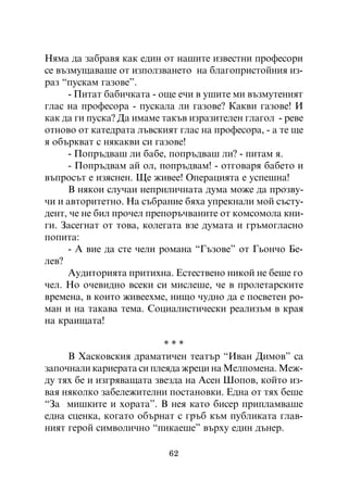 Íÿìà äà çàáðàâÿ êàê åäèí îò íàøèòå èçâåñòíè ïðîôåñîðè
ñå âúçìóùàâàøå îò èçïîëçâàíåòî íà áëàãîïðèñòîéíèÿ èç-
ðàç “ïóñêàì ãàçîâå”.
     - Ïèòàò áàáè÷êàòà - îùå å÷è â óøèòå ìè âúçìóòåíèÿò
ãëàñ íà ïðîôåñîðà - ïóñêàëà ëè ãàçîâå? Êàêâè ãàçîâå! È
êàê äà ãè ïóñêà? Äà èìàìå òàêúâ èçðàçèòåëåí ãëàãîë - ðåâå
îòíîâî îò êàòåäðàòà ëúâñêèÿò ãëàñ íà ïðîôåñîðà, - à òå ùå
ÿ îáúðêâàò ñ íÿêàêâè ñè ãàçîâå!
     - Ïîïðúäâàø ëè áàáå, ïîïðúäâàø ëè? - ïèòàì ÿ.
     - Ïîïðúäâàì àé îë, ïîïðúäâàì! - îòãîâàðÿ áàáåòî è
âúïðîñúò å èçÿñíåí. Ùå æèâåå! Îïåðàöèÿòà å óñïåøíà!
     Â íÿêîè ñëó÷àè íåïðèëè÷íàòà äóìà ìîæå äà ïðîçâó-
÷è è àâòîðèòåòíî. Íà ñúáðàíèå áÿõà óïðåêíàëè ìîé ñúñòó-
äåíò, ÷å íå áèë ïðî÷åë ïðåïîðú÷âàíèòå îò êîìñîìîëà êíè-
ãè. Çàñåãíàò îò òîâà, êîëåãàòà âçå äóìàòà è ãðúìîãëàñíî
ïîïèòà:
     - À âèå äà ñòå ÷åëè ðîìàíà “Ãúçîâå” îò Ãüîí÷î Áå-
ëåâ?
     Àóäèòîðèÿòà ïðèòèõíà. Åñòåñòâåíî íèêîé íå áåøå ãî
÷åë. Íî î÷åâèäíî âñåêè ñè ìèñëåøå, ÷å â ïðîëåòàðñêèòå
âðåìåíà, â êîèòî æèâååõìå, íèùî ÷óäíî äà å ïîñâåòåí ðî-
ìàí è íà òàêàâà òåìà. Ñîöèàëèñòè÷åñêè ðåàëèçúì â êðàÿ
íà êðàèùàòà!

                          ***
     Â Õàñêîâñêèÿ äðàìàòè÷åí òåàòúð “Èâàí Äèìîâ” ñà
çàïî÷íàëè êàðèåðàòà ñè ïëåÿäà æðåöè íà Ìåëïîìåíà. Ìåæ-
äó òÿõ áå è èçãðÿâàùàòà çâåçäà íà Àñåí Øîïîâ, êîéòî èç-
âàÿ íÿêîëêî çàáåëåæèòåëíè ïîñòàíîâêè. Åäíà îò òÿõ áåøå
“Çà ìèøêèòå è õîðàòà”. Â íåÿ êàòî áèñåð ïðèïëàìâàøå
åäíà ñöåíêà, êîãàòî îáúðíàò ñ ãðúá êúì ïóáëèêàòà ãëàâ-
íèÿò ãåðîé ñèìâîëè÷íî “ïèêàåøå” âúðõó åäèí äúíåð.

                           62
 