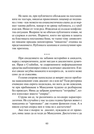 Íå ùåø ëè, ïðè ïóáëè÷íîòî îáñúæäàíå íà ïîñòàíîâ-
êèòå íà òåàòúðà, íÿêàêúâ ïðàâîëèíååí ëèöåìåð ñå ïîäõâà-
íà ñ òîâà - êàê ìîæåëî íà ñîöèàëèñòè÷åñêà ñöåíà äà ñå âúð-
øàò òàêèâà ðàáîòè, ìàêàð è íå ñðåùó ïóáëèêàòà, à ñ ãðúá
êúì íåÿ. Íåùî îò òîçè ðîä. Èçâåäíúæ ñå ñúçäàäå êîíôëèê-
òíà ñèòóàöèÿ. Âúïðåêè ÷å íå îáè÷àì ïóáëè÷íèòå èçÿâè, íå
ñå ñäúðæàõ è ñêî÷èõ. Ïúðâîòî, êîåòî ìè õðóìíà â çàùèòà
íà áëåñòÿùàòà ïîñòàíîâêà áåøå, ÷å òúêìî òîâà ñèìâîëè÷-
íî ïèêàåíå ïðèäàâà íåïîâòîðèìà “ïèêàíòíà” îòñåíêà íà
ïðåäñòàâëåíèåòî. Ïóáëèêàòà çàõèõèêà è çëîïîëó÷íèÿò êðè-
òèê ïðèòèõíà.

                           ***
      Ïðè ñïîäåëÿíåòî íà çàáàâíè èñòîðèéêè è àíåêäîòè,
íàðåä ñ íåïðèëè÷íèòå, äåëÿò ìåãäàí è äèàëåêòíèòå äóìè÷-
êè. Ïðàâ å Ñòàéíáåê, ÷å ñúâðåìåííèòå èíôîðìàöèîííè
ñðåäñòâà øàáëîíèçèðàò åçèêà è çàëè÷àâàò äèàëåêòèòå. Åçè-
êúò ñÿêàø çàãóáâà íþàíñèòå è êîëîðèòà ñè, çà êîåòî ìîæå
ñàìî äà ñå ñúæàëÿâà.
      Ãîëåìè ñïîðîâå íàïîñëåäúê ñå âèõðÿò îêîëî ïðîáëå-
ìà ìàêåäîíñêèÿò åçèê äèàëåêò ëè å èëè íå? Òàçè ðèòîðèêà
î÷åâèäíî èìà ñêðèòà ïîäêëàäêà, íî ìîãà äà âè îñâåäîìÿ,
÷å ïðè ïðåáèâàâàíå â Ìàêåäîíèÿ ÷óäåñíî ñå ðàçáèðàõìå
áåç ïðåâîäà÷. Íÿìà äà çàáðàâÿ äóìè÷êàòà “ïîòðàéêà”, êî-
ÿòî èçïîëçâàò âìåñòî “ñïèðêà”.
      Ñòðóâà ìè ñå, ÷å ðàçëè÷èÿòà ñà ïî-ñêîðî õàðàêòåðî-
ëîãè÷íè. Íå ñëó÷àéíî ó íàñ çà åäíà ãîäèíà áðà÷åí æèâîò ñ
ìàêåäîíêà ñå “ïðèçíàâàò” äâå ãîäèíè ôàìèëåí ñòàæ. À â
íÿêîè ñëó÷àè ñïîðåä ìåí è òîâà íå å äîñòàòú÷íî!
      Àêî ïúê å âúïðîñ çà äèàëåêò, íóæäàåù ñå îò ïðåâî-
äà÷, íÿìà çàùî äà ñå õîäè äî Ìàêåäîíèÿ. Äîñòàòú÷íî å äà


                           63
 