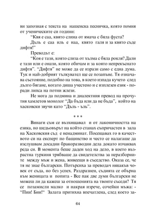 âè çàïîçíàÿ ñ òåêñòà íà íàøåíñêà ïåñíè÷êà, êîÿòî ïîìíÿ
îò ó÷åíè÷åñêèòå ñè ãîäèíè:
      “Êâÿ å ñàà, êâÿòî ñëèíà îò ÿìà÷à ñ áÿëà ôóñòà?
      Äúëü å ñàà èëü å íàà, êâÿòî ãàëÿ è çà êâÿòî ñúäå
äèôòÿ!”
      Ïðåâîäúò å:
      “Êîÿ å òàçè, êîÿòî ñëèçà îò õúëìà ñ áÿëà ðîêëÿ? Äàëè
å òàçè èëè å îíàçè, êîÿòî îáè÷àì è çà êîÿòî íåïðåêúñíàòî
äèôòÿ”. “Äèôòÿ” íå ìîæå äà ñå èçðàçè ñàìî ñ åäíà äóìà.
Òóê è íàé-äîáðèÿò òúëêóâàòåë ùå ñå ïîçàïúíå. Òÿ îçíà÷à-
âà ñúñòîÿíèå, ïîäîáíî íà òîâà, â êîåòî èçïàäà êó÷åòî ñëåä
äúëãî áÿãàíå, êîãàòî äèøà ó÷åñòåíî è ñ èçïëåçåí åçèê - ïî-
ðàäè ëèïñà íà ïîòíè æëåçè.
      Íå ìîãà äà ïîäìèíà è äèàëåêòíèÿ ïðåâîä íà ïðî÷ó-
òèÿ õàìëåòîâ ìîíîëîã “Äà áúäà èëè äà íå áúäà”, êîéòî íà
õàñêîâñêè çâó÷è êàòî “Äúëü - úëü”.

                           ***
     Âèíàãè ñúì ñå âúçõèùàâàë è îò ëàêîíè÷íîñòòà íà
åçèêà, íî øåäüîâúðúò íà êîéòî ñòàíàõ ñúïðè÷àñòåí â çàëà
íà Õàñêîâñêèÿ ñúä å íåíàäìèíàò. Ïîñåùàâàõ ãî â êà÷åñò-
âîòî ñè íà åêñïåðò ïî áàùèíñòâî è ÷åñòî ñå íàëàãàøå äà
èçñëóøâàì äîñàäíè áðàêîðàçâîäíè äåëà äîêàòî èç÷àêâàõ
ðåäà ñè. Â ìîìåíòà áåøå äàäåí õîä íà äåëî, â êîåòî âúç-
ðàñòíà òóðêèíÿ òðÿáâàøå äà ñâèäåòåëñòâà çà íåðàçáîðèè-
òå ìåæäó ìúæ è æåíà, æèâååùè â ñúñåäñòâî. Îêàçà ñå, ÷å
òÿ íå çíàå áúëãàðñêè. Ïîòúðñèõà çà ïðåâîäà÷ íÿêàêúâ ÷î-
âåê îò ñúäà, íî áåç óñïåõ. Ðàçäðàçíåí, ñúäèÿòà ñå îáúðíà
êúì æåíèöàòà è ïîïèòà - Âñå ïàê äâå äóìè áúëãàðñêè íå
ìîæåø ëè äà êàæåø çà îòíîøåíèÿòà íà òâîèòå ñúñåäè? Òÿ
ñå ïîçàìèñëè ìàëêî è íàêðàÿ èçðå÷å, ñî÷åéêè ìúæà: -
“Ïèè! Áèè!“ Çàëàòà ïðèòèõíà âïå÷àòëåíà, ñëåä êîåòî çà-

                           64
 