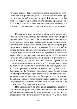 ïî÷íà äà ñå ñìåå. Âúðõîâî ïîñòèæåíèå çà ëàêîíè÷íîñò. Íà-
ïîìíÿøå èñòîðè÷åñêèòå äóìè íà äðåâíèÿ âåñòîíîñåö, ïðå-
äàë êðàòêîòî ñúîáùåíèå íà Öåçàð - “Äîéäîõ, âèäÿõ, ïîáå-
äèõ!” Íî èçðàçúò íà áàáåòî êîíêóðèðàøå ñ åäíà äóìà ïî-
ìàëêî. Ïðè òîâà íå âúçâåñòÿâàøå çà ðåçóëòàò îò áèòêà, à ÿ
ñïå÷åëè. Ñ äâå äóìè÷êè ðåøè äåëîòî â ïîëçà íà èùöàòà.

                           ***
      Ñúâñåì ðàçëè÷åí ïðîáëåì â æèâîòà íà ÷îâåêà âúç-
íèêâà êîãàòî ñå íàëîæè äà ïðåîäîëÿâà åçèêîâà áàðèåðà â
÷óæäà ñòðàíà. Çíàì ãî îò ñîáñòâåí îïèò, êîãàòî ñå íàëîæè
äà îâëàäÿâàì ñëîâåíñêè áåç êàêúâòî è äà å ó÷èòåë, áåç íà-
ëè÷íîñò íà áúëãàðî-ñëîâàøêè è ñëîâàøêî-áúëãàðñêè ðå÷-
íèöè, êîèòî èçëÿçîõà ìíîãî ïî-êúñíî. Çà ùàñòèå ñíàáäè-
õà ìå ñ íàãëåäíî åçèêîâî ðúêîâîäñòâî, êîåòî ïîëçâàõà ÷óæ-
äåñòðàííèòå ñòóäåíòè ïî âðåìå íà ïðåäâàðèòåëåí åçèêîâ
êóðñ, êîéòî íå ñå ïðåäâèæäàøå çà àñïèðàíòè. Êàòî äîïúë-
íèòåëíè ïîìàãàëà èçïîëçâàõ áúëãàðñêèòå è ðóñêèòå ôèë-
ìè, êîèòî ãëåäàõ “äî ïîñèíÿâàíå”, çàùîòî ñëóøàõ òåêñòà
è åäíîâðåìåííî âèæäàõ ïðåâîäà ìó. Ïúðâàòà êíèãà, êîÿ-
òî ïðî÷åòîõ áÿõà ñúáðàíè ñú÷èíåíèÿ íà Êîíàí Äîéë, êîè-
òî îñâåí ïðåâîäíè, ñ íåïðåòåíöèîçåí ñòèë, óâëè÷àõà è ñ
ôàáóëàòà ñè. Çà “ðîæäåí” ìó îáÿâèõ äåíÿ, êîãàòî â êðàÿ
íà ÷åòâúðòèÿ ìåñåö îò ïðåáèâàâàíåòî ñè â Áðàòèñëàâà âíå-
çàïíî îñúçíàõ, ÷å ìèñëÿ íå íà áúëãàðñêè, à íà ñëîâàøêè.
Òîâà áåøå ãîëÿìà è ðàäîñòíà èçíåíàäà. Âñúùíîñò îò òîçè
“âîäîðàçäåëåí “ ìîìåíò íîâèÿò åçèê ñÿêàø çàïî÷íà äà
ñå ó÷è ñàì, áåç ñïåöèàëíè óñèëèÿ.
      Ïðè óñâîÿâàíåòî íà íîâè åçèöè åñòåñòâåíî ñðåùàõ è
äîïúëíèòåëíè òðóäíîñòè, êîèòî ÷åñòî ñòàâàõà èçòî÷íèê íà
çàáàâíè íåäîðàçóìåíèÿ. Åäíî îò ãëàâíèòå çàòðóäíåíèÿ ñúñ
ñëîâàøêèÿ áåøå ïðîèçíàñÿíåòî íà çâóêà “õ”, êîéòî èìà

                           65
 