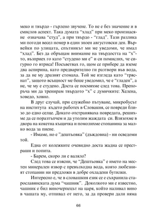 ìåêî è òâúðäî - ãúðëåíî çâó÷åíå. Òî íå å áåç çíà÷åíèå è â
ñìèñëîâ àñïåêò. Òàêà äóìàòà “õëàä” ïðè ìåêî ïðîèçíàñÿ-
íå îçíà÷àâà “ñòóä”, à ïðè òâúðäî - “ãëàä”. Òàçè ðàçëèêà
ìè ïîãîäè âåñåë íîìåð â åäèí çíîåí àâãóñòîâñêè äåí. Âúð-
âåéêè ïî óëèöàòà, ñïúòíèêúò ìè ìå óâåäîìè, ÷å èìàë
“õëàä”. Áåç äà îáðúùàì âíèìàíèå íà òâúðäîñòòà íà “õ”-
òî, âúçïðèåõ ãî êàòî “ñòóäåíî ìè å” è ñè ïîìèñëèõ, ÷å ñè-
ãóðíî ãî âòðèñà! Ïîñúâåòâàõ ãî, ùîì ñå ïðèáåðå äà âçåìå
äâà àñïèðèíà, êàòî ïðåäâàðèòåëíî ãè ðàçòâîðè âúâ âîäà,
çà äà íå ìó äðàçíÿò ñòîìàõà. Òîé ìå èçãëåäà êàòî “òðÿñ-
íàò”, çàùîòî âñúùíîñò ìå áåøå óâåäîìèë, ÷å å “ãëàäåí”, à
íå, ÷å ìó å ñòóäåíî. Äîñòà ñå ïîñìÿõìå ñëåä òîâà. Ïðåïî-
ðú÷à ìè äà òðåíèðàì òâúðäîòî “õ” ñ äóìè÷êèòå: Õåëåíà,
õîâåäî, õîâíî.
      Â äðóã ñëó÷àé, ïðè ñëóæåáíî ïúòóâàíå, ìèêðîáóñúò
íà èíñòèòóòà êúäåòî ðàáîòåõ â Ñëîâàêèÿ, ñå ïîâðåäè áëè-
çî äî åäíî ñåëöå. Äîêàòî îòñòðàíÿâàõà ïîâðåäàòà, ðåøèõ-
ìå äà ñå ïîðàçòúï÷åì è äà óòîëèì æàæäàòà ñè. Âëÿçîõìå â
äâîðà íà êîêåòíà êúùè÷êà è ïîìîëèõìå ñòîïàíèíà çà ìàë-
êî âîäà çà ïèåíå.
      - Èìàìå, íî å ”äåøòüîâêà” (äúæäîâíà) - íè îñâåäîìè
òîé.
      Åäíà îò êîëåæêèòå î÷åâèäíî äîñòà æàäíà ñå ïðåñò-
ðàøè è ïîïèòà.
      - Áàðåì, ñêîðî ëè å âàëÿëî?
      Ñëåä òîâà ñå èçÿñíè, ÷å “Äåøòüîâêà” å èìåòî íà ìåñ-
òåí ìèíåðàëåí èçâîð ñ ïðåâúçõîäíà âîäà, êîÿòî ëþáåçíè-
ÿò ñòîïàíèí íè ïðåäëîæè â äîáðå îõëàäåíè áóòèëêè.
      Èíòåðåñíî å, ÷å â ñëîâàøêèÿ åçèê ñå å ñúõðàíèëà ñòà-
ðîñëàâÿíñêàòà äóìà “÷àøíèê”. Äîêîëêîòî ìè å èçâåñòíî,
÷àøíèê å áèë âèíî÷åðïåöúò íà öàðÿ, êîéòî íàëèâàë âèíî
â ÷àøàòà ìó, îòïèâàë îò íåãî, çà äà ïðîâåðè äàëè íÿìà

                           66
 