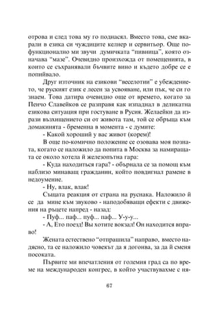 îòðîâà è ñëåä òîâà ìó ãî ïîäíàñÿë. Âìåñòî òîâà, ñìå âêà-
ðàëè â åçèêà ñè ÷óæäèöèòå êåëíåð è ñåðâèòüîð. Îùå ïî-
ôóíêöèîíàëíî ìè çâó÷è äóìè÷êàòà “ïèâíèöà”, êîÿòî îç-
íà÷àâà “ìàçå”. Î÷åâèäíî ïðîèçõîæäà îò ïîìåùåíèÿòà, â
êîèòî ñå ñúõðàíÿâàëè áú÷âèòå âèíî è êúäåòî äîáðå ñå å
ïîïèéâàëî.
      Äðóã èçòî÷íèê íà åçèêîâè “âåñåëîòèè” å óáåæäåíèå-
òî, ÷å ðóñêèÿò åçèê å ëåñåí çà óñâîÿâàíå, èëè ïúê, ÷å ñè ãî
çíàåì. Òîâà äàòèðà î÷åâèäíî îùå îò âðåìåòî, êîãàòî çà
Ïåí÷î Ñëàâåéêîâ ñå ðàçïðàâÿ êàê èçïàäíàë â äåëèêàòíà
åçèêîâà ñèòóàöèÿ ïðè ãîñòóâàíå â Ðóñèÿ. Æåëàåéêè äà èç-
ðàçè âúçõèùåíèåòî ñè îò æèâîòà òàì, òîé ñå îáðúùà êúì
äîìàêèíÿòà - áðåìåííà â ìîìåíòà - ñ äóìèòå:
      - Êàêîé õîðîøèé ó âàñ æèâîò (êîðåì)!
      Â îùå ïî-êîìè÷íî ïîëîæåíèå ñå îçîâàâà ìîÿ ïîçíà-
òà, êîãàòî ñå íàëîæèëî äà ïîïèòà â Ìîñêâà çà íàìèðàùà-
òà ñå îêîëî õîòåëà é æåëåçîïúòíà ãàðà:
      - Êóäà íàõîäèòüñÿ ãàðà? - îáúðíàëà ñå çà ïîìîù êúì
íàáëèçî ìèíàâàù ãðàæäàíèí, êîéòî ïîâäèãíàë ðàìåíå â
íåäîóìåíèå.
      - Íó, âëàê, âëàê!
      Ñúùàòà ðåàêöèÿ îò ñòðàíà íà ðóñíàêà. Íàëîæèëî é
ñå äà ìèíå êúì çâóêîâî - íàïîäîáÿâàùè åôåêòè ñ äâèæå-
íèÿ íà ðúöåòå íàïðåä - íàçàä:
      - Ïóô... ïàô... ïóô... ïàô... Ó-ó-ó...
      - À, Åòî ïîåçä! Âû õîòèòå âîêçàë! Îí íàõîäèòñÿ âïðà-
âî!
      Æåíàòà åñòåñòâåíî “îòïðàøèëà” íàïðàâî, âìåñòî íà-
äÿñíî, òà ñå íàëîæèëî ÷îâåêúò äà ÿ äîãîíâà, çà äà é ñìåíÿ
ïîñîêàòà.
      Ïúðâèòå ìè âïå÷àòëåíèÿ îò ãîëåìèÿ ãðàä ñà ïî âðå-
ìå íà ìåæäóíàðîäåí êîíãðåñ, â êîéòî ó÷àñòâóâàõìå ñ íÿ-

                            67
 