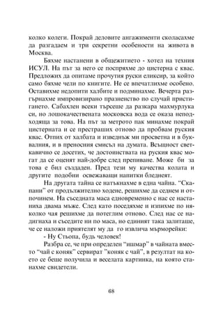 êîëêî êîëåãè. Ïîêðàé äåëîâèòå àíãàæèìåíòè ñêîëàñàõìå
äà ðàçãàäàåì è òðè ñåêðåòíè îñîáåíîñòè íà æèâîòà â
Ìîñêâà.
      Áÿõìå íàñòàíåíè â îáùåæèòèåòî - õîòåë íà òåõíèÿ
ÈÑÓË. Íà ïúò çà íåãî ñå ïîñïðÿõìå äî öèñòåðíà ñ êâàñ.
Ïðåäëîæèõ äà îïèòàìå ïðî÷óòèÿ ðóñêè åëèêñèð, çà êîéòî
ñàìî áÿõìå ÷åëè ïî êíèãèòå. Íå ñå âïå÷àòëèõìå îñîáåíî.
Îñòàâèõìå íåäîïèòè õàëáèòå è ïîäìèíàõìå. Âå÷åðòà ðàç-
ãúðíàõìå èìïðîâèçèðàíî ïðàçíåíñòâî ïî ñëó÷àé ïðèñòè-
ãàíåòî. Ñàáàõëåí âñåêè òúðñåøå äà ðàçêàðà ìàõìóðëóêà
ñè, íî ëîøîêà÷åñòâåíàòà ìîñêîâñêà âîäà ñå îêàçà íåïîä-
õîäÿùà çà òîâà. Íà ïúò çà ìåòðîòî ïàê ìèíàõìå ïîêðàé
öèñòåðíàòà è ñå ïðåñòðàøèõ îòíîâî äà ïðîáâàì ðóñêèÿ
êâàñ. Îòïèõ îò õàëáàòà è èçâåäíúæ ìè ïðîñâåòíà è â áóê-
âàëíèÿ, è â ïðåíîñíèÿ ñìèñúë íà äóìàòà. Âñúùíîñò ñâåò-
êàâè÷íî ñå äîñåòèõ, ÷å äîñòîèíñòâàòà íà ðóñêèÿ êâàñ ìî-
ãàò äà ñå îöåíÿò íàé-äîáðå ñëåä ïðåïèâàíå. Ìîæå áè çà
òîâà å áèë ñúçäàäåí. Ïðåä òåçè ìó êà÷åñòâà êîëàòà è
äðóãèòå ïîäîáíè îñâåæàâàùè íàïèòêè áëåäíåÿò.
      Íà äðóãàòà òàéíà ñå íàòúêíàõìå â åäíà ÷àéíà. “Ñêà-
ïàíè” îò ïðîäúëæèòåëíî õîäåíå, ðåøèõìå äà ñåäíåì è îò-
ïî÷èíåì. Íà ñúñåäíàòà ìàñà åäíîâðåìåííî ñ íàñ ñå íàñòà-
íèõà äâàìà ìúæå. Ñëåä êàòî ïîñåäÿõìå è èçïèõìå ïî íÿ-
êîëêî ÷àÿ ðåøèõìå äà ïîòåãëèì îòíîâî. Ñëåä íàñ ñå íà-
äèãíàõà è ñúñåäèòå íè ïî ìàñà, íî åäèíèÿò òàêà çàëèòàøå,
÷å ñå íàëîæè ïðèÿòåëÿò ìó äà ãî èçâëè÷à ìúðìîðåéêè:
      - Íó Ñòüîïà, áóäü ÷åëîâåê!
      Ðàçáðà ñå, ÷å ïðè îïðåäåëåí “èøìàð” â ÷àéíàòà âìåñ-
òî “÷àé ñ êîíÿê” ñåðâèðàò ”êîíÿê ñ ÷àé”, â ðåçóëòàò íà êî-
åòî ñå áåøå ïîëó÷èëà è âåñåëàòà êàðòèíêà, íà êîÿòî ñòà-
íàõìå ñâèäåòåëè.


                           68
 