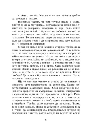 - Àìè... çàùîòî Õàìëåò å âñå ïàê ÷îâåê è òðÿáâà
äà ñïîäåëÿ ñ íÿêîãî.
     Èçâåäíúæ óñåòèõ, ÷å ñúì óëó÷èë ïðàâî â öåëòà.
Áèíãî! Çà äà ñå ìîòèâèðàì, íåî÷àêâàíî çà ñàìèÿ ñåáå ñè
çàïî÷íàõ äà ðàçïðàâÿì èñòîðèÿòà çà öàð Òðàÿí, êîéòî
èìà êîçè óøè è ÷èéòî áðúñíàð ñå ïîáîëÿë, çàùîòî íå
ìîæåë äà ñïîäåëè òàçè òàéíà, ïîä çàïëàõà îò ñìúðòíî
íàêàçàíèå. Òîãàâà íÿêàêâà ñòàðà ëå÷èòåëêà ãî ïîñúâåò-
âàëà äà èçêîïàå òðàï è äà èçïðèêàçâà íàä íåãî òàéíàòà
ñè. È áðúñíàðÿò îçäðàâÿë!
     Ìîæå áè òúêìî òàçè íåçíàéíà ñòàðèöà òðÿáâà äà ñå
ñ÷èòà çà îñíîâîïîëîæíèê íà ïñèõîàíàëèçà! Íî òÿ ïîìîã-
íà è íà ìåíå äà äåøèôðèðàì íåñòàíäàðòíèÿ âúïðîñ íà
çàáåëåæèòåëíèÿ íè ó÷èòåë. È ñåãà ìè ïîìàãà äà ñå ðàç-
òîâàðÿ îò ñòðåñà, êîéòî íè çàîáèêàëÿ, êàòî ñïîäåëÿ ïðå-
æèâåëèöèòå ñè. Àêî íå ñ âñè÷êè – ñ ïðèÿòåëèòå ñè. Íåùî
êàòî èíòèìíà ëèðèêà, íî â ïðîçà. Ñåãà ðàçáèðàì çàùî
Ñòåôàí Öâàéã å ïèñàë íÿêîè îò ðîìàíèòå ñè íå çà ïóá-
ëèêà, à çà ñåáå ñè è çà òåñåí êðúã îò ïðèÿòåëè. Êàêâà
ñâîáîäà! Äà íå ñå ñúîáðàçÿâàø ñ íèùî è ñ íèêîãî. Ïúëíà
âúòðåøíà äåìîêðàöèÿ.
     Ùå ñå îïèòâàì îòíîâî è îòíîâî äà ñå âðúùàì â
ìèíàëîòî ÷ðåç êàëåéäîñêîïà íà ñïîìåíèòå. Êàêòî ïðè
ðåòðîñïåêöèÿ íà àâòîðñêè ôèëì. Ñëåä çàâúðòàíå íà âúë-
øåáíàòà òðúáè÷êà äà ñúçåðöàâàì âíåçàïíî èçïëóâàëèòå
â ñúçíàíèåòî êàðòèíè. Áåç õðîíîëîãèÿ è áåç ðåä. Ðàçõ-
âúðëÿíè êàòî â íåïîäðåäåíà ñòàÿ, â êîÿòî ìîæåø äà
íàìåðèø âñè÷êî, êîåòî òè å íåîáõîäèìî çàùîòî íèùî íå
å çàãóáåíî. Òðÿáâà ñàìî ïîâå÷êî äà ïîðîâèø. Òúêìî
òîâà è ùå íàïðàâÿ. Ïèøà çà ñîáñòâåíî óäîâîëñòâèå è íå
å íóæíî äà ñå íàãàæäàì êúì ïðåäïîëàãàåìè âêóñîâå íà
ñúâðåìåííèÿ ÷èòàòåë, êîéòî îòãîðå íà âñè÷êî íå îáè÷à

                          6
 
