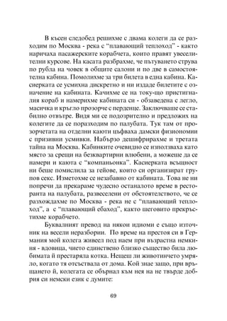 Â êúñåí ñëåäîáåä ðåøèõìå ñ äâàìà êîëåãè äà ñå ðàç-
õîäèì ïî Ìîñêâà - ðåêà ñ “ïëàâàþùèé òåïëîõîä” - êàêòî
íàðè÷àõà ïàñàæåðñêèòå êîðàá÷åòà, êîèòî ïðàâÿò óâåñåëè-
òåëíè êóðñîâå. Íà êàñàòà ðàçáðàõìå, ÷å ïúòóâàíåòî ñòðóâà
ïî ðóáëà íà ÷îâåê â îáùèòå ñàëîíè è ïî äâå â ñàìîñòîÿ-
òåëíà êàáèíà. Ïîìîëèõìå çà òðè áèëåòà â åäíà êàáèíà. Êà-
ñèåðêàòà ñå óñìèõíà äèñêðåòíî è íè èçäàäå áèëåòèòå ñ îç-
íà÷åíèå íà êàáèíàòà. Êà÷èõìå ñå íà òîêó-ùî ïðèñòèãíà-
ëèÿ êîðàá è íàìåðèõìå êàáèíàòà ñè - îáçàâåäåíà ñ ëåãëî,
ìàñè÷êà è êðúãëî ïðîçîð÷å ñ ïåðäåíöå. Çàêëþ÷âàøå ñå ñòà-
áèëíî îòâúòðå. Âèäÿ ìè ñå ïîäîçðèòåëíî è ïðåäëîæèõ íà
êîëåãèòå äà ñå ïîðàçõîäèì ïî ïàëóáàòà. Òóê òàì îò ïðî-
çîð÷åòàòà íà îòäåëíè êàþòè öúôâàõà äàìñêè ôèçèîíîìèè
ñ ïðèçèâíè óñìèâêè. Íàáúðçî äåøèôðèðàõìå è òðåòàòà
òàéíà íà Ìîñêâà. Êàáèíêèòå î÷åâèäíî ñå èçïîëçâàõà êàòî
ìÿñòî çà ñðåùè íà áåçêâàðòèðíè âëþáåíè, à ìîæåøå äà ñå
íàìåðè è êàþòà ñ “êîìïàíüîíêà”. Êàñèåðêàòà âñúùíîñò
íè áåøå ïîìèñëèëà çà ãåéîâå, êîèòî ñè îðãàíèçèðàò ãðó-
ïîâ ñåêñ. Èçìåòîõìå ñå íåçàáàâíî îò êàáèíàòà. Òîâà íå íè
ïîïðå÷è äà ïðåêàðàìå ÷óäåñíî îñòàíàëîòî âðåìå â ðåñòî-
ðàíòà íà ïàëóáàòà, ðàçâåñåëåíè îò îáñòîÿòåëñòâîòî, ÷å ñå
ðàçõîæäàõìå ïî Ìîñêâà - ðåêà íå ñ “ïëàâàþùèé òåïëî-
õîä”, à ñ “ïëàâàþùèé åáàõîä”, êàêòî øåãîâèòî ïðåêðúñ-
òèõìå êîðàá÷åòî.
      Áóêâàëíèÿò ïðåâîä íà íÿêîè èäèîìè å ñúùî èçòî÷-
íèê íà âåñåëè íåðàçáîðèè. Ïî âðåìå íà ïðåñòîÿ ñè â Ãåð-
ìàíèÿ ìîé êîëåãà æèâååë ïîä íàåì ïðè âúçðàñòíà íåìêè-
íÿ - âäîâèöà, ÷èåòî åäèíñòâåíî áëèçêî ñúùåñòâî áèëà ëþ-
áèìàòà é ïðåñòàðÿëà êîòêà. Íåùåø ëè æèâîòèí÷åòî óìðÿ-
ëî, êîãàòî òÿ îòñúñòâàëà îò äîìà. Êîé çíàå çàùî, ïðè âðú-
ùàíåòî é, êîëåãàòà ñå îáúðíàë êúì íåÿ íà íå òâúðäå äîá-
ðèÿ ñè íåìñêè åçèê ñ äóìèòå:

                           69
 