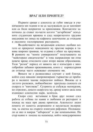 ÂÐÀÃ ÈËÈ ÏÐÈßÒÅË?

      Ïúðâèòå ñðåùè ñ àëêîõîëà ñå ãóáÿò íÿêúäå â ó÷å-
íè÷åñêèòå ìè ãîäèíè è íå ñà çàñëóæàâàëè äà ñå çàïîìíÿò
èëè ñà áèëè íåïðèÿòíè çà ïðèïîìíÿíå. Êîíòàêòèòå çà-
ïî÷íàõà äà ñòàâàò ïî-÷åñòè êîãàòî “çàãúðáèõìå” îñêúä-
íèòå ñòóäåíòñêè âðåìåíà è ñëåä íàïðåãíàòîòî òðóäîâî
åæåäíåâèå ïî ëèïñà íà êàôåíåòà çàïî÷íàõìå äà îòñÿäàìå
â îêîëíèòå ãîñòîïðèåìíè ðåñòîðàíòè.
      Âúçäåéñòâèåòî íà âåçäåñúùèÿ àëêîõîë îñîáåíî êî-
ãàòî ñå ïðåêðà÷àò íåâèäèìèòå ìó ïðàãîâå âàðèðà â òà-
êèâà øèðîêè ãðàíèöè, ÷å îòäàâíà å îáåêò íà ïðîó÷âàíå.
Â ðàìêèòå íà “ìîèòå óíèâåðñèòåòè” ïîëó÷àâàíåòî íà
“ìàéñòîðñêî ñâèäåòåëñòâî” â òîâà íàïðàâëåíèå ìè îòíå
ïîâå÷å âðåìå îòêîëêîòî åäíî âòîðî âèñøå îáðàçîâàíèå.
Òîçè “ðîçîâ” ïåðèîä îò æèâîòà ìè å èçïúñòðåí ñ ìíî-
ãîáðîéíè çàáàâíè ïðåæèâÿâàíèÿ, êîèòî ñ êàðèêàòóðíèÿ
ñè îòòåíúê ÷åñòî îñâåæàâàò ñïîìåíèòå ìè.
      Âèíàãè ìå å ðàçâåñåëÿâàë ñëó÷àÿò ñ ìîé áëèçúê,
êîéòî ñëåä íÿêàêâî èìïðîâèçèðàíî òúðæåñòâî ñå ïðèáè-
ðà â ìàëêèòå ÷àñîâå ïîðÿäú÷íî ïèéíàë. Âìúêâà ñå â
ëåãëîòî ðàçíåæåí, ëþáâåîáâèëíî ïðåãðúùà ñúíåíàòà ñè
ñúïðóãà è “êþòëÿñâà”. Ñóòðèíòà ñå ñúáóæäà ìàõìóðëèÿ,
íî îòðåçíÿë, äîêàòî ñúïðóãàòà ìó, ñðåùó êîÿòî öÿëà íîù
èçäèøâàë àëêîõîëíè ïàðè, çàëèòàëà.
      Ñêîðî ñëåä âñòúïâàíå â áðàê äðóã ïîçíàò ñëåä
ðàáîòà ñå îòáèâà ïî íàâèê â ëþáèìèÿ ñè ðåñòîðàíò è
ïîñÿäà íà ìàñà ïðè äâàìà ïðèÿòåëè. Àëêîõîëúò ëåñíî
ïîìèòà îò ïàìåòòà ñêîðîøíèòå è íåóëåãíàëè âúçïðèÿ-
òèÿ, çà ñìåòêà íà ñòàðèòå èçïèòàíè ðåôëåêñè. Ïîäõâàíà-
ëè ñå ÿêî è íàêðàÿ “çàáúðñàëè” è äâå êîìïàíüîíêè. Ïî
ñòàð íàâèê è ïîêàíà íà íàøåíåöà, êîéòî ìåæäóâðåìåííî

                          71
 