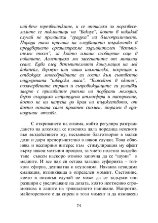 íàé-âå÷å òðåçâåíè÷êèòå, è ñå îòíàñÿõà çà ïîðàçâåñå-
ëèëèòå ñå ïîêëîííèöè íà “Áàêõóñ”, êîèòî â íèêàêúâ
ñëó÷àé íå ïðåìèíàõà “ãðàäóñà” íà áëàãîïðèëè÷èåòî.
Ïîðàäè òàçè ïðè÷èíà íà ñëåäâàùîòî òúðæåñòâî â
ïðåääâåðèåòî îðãàíèçèðàõìå çàäúëæèòåëåí “âñòúïè-
òåëåí òîñò”, çà êîéòî èìàøå ñúîáùåíèå îùå â
ïîêàíèòå. Àñèñòèðàõà ìè çàñåãíàòèòå îò ìèíàëèÿ
ñåàíñ. Åäâà ñëåä âñòúïèòåëíàòà êîíñóìàöèÿ íà ëåê
êîêòåéë, âåðìóò èëè ÷àøà øàìïàíñêî, ïîñðåùàõ è
îòâåæäàõ ìíîãîáðîéíèòå ñè ãîñòè êúì ñúîòâåòíî
ïîäðåäåíàòà “øâåäñêà ìàñà”. “Áëÿñúêúò â îêîòî”,
ïîçà÷åðâåíèòå ñòðàíè è ñúïðîâîæäàùèòå ãè óñìèâêè
çàåäíî ñ ïðèçèâíèòå ðèòìè íà ïîäáðàíè ìåëîäèè,
áúðçî ñúçäàäîõà íåïðèíóäåíà àòìîñôåðà è íàñòðîåíèå,
êîåòî íå íè íàïóñíà äî êðàÿ íà òúðæåñòâîòî, îò
êîåòî îñòàíà ñàìî ïðèÿòåí ñïîìåí, îòðàçåí â åäè-
íîäóøíè îòçèâè.

     Ñ îòêðèâàíåòî íà åíçèìà, êîéòî ðåãóëèðà ðàçãðàæ-
äàíåòî íà àëêîõîëà ñå èçÿñíèõà öÿëà ïîðåäèöà íåÿñíîòè
âúâ âúçäåéñòâèåòî ìó, íåñúìíåíî áëàãîòâîðíî â ìàëêè
äîçè è äîðè ïðåïîðú÷èòåëíî â íÿêîè ñëó÷àè. Òîâà îáÿñ-
íÿâà è íåñïèðíèÿ èíòåðåñ êúì ñòèìóëèðàùèÿ ìó åôåêò
âúðõó íÿêîè ìîçú÷íè ïðîöåñè, çà ÷èåòî ïîëåçíî âúçäåéñ-
òâèå ñúâñåì íàñêîðî îòíîâî çàïî÷íà äà ñå “øóìè” â
ìåäèèòå. È âñå ïàê ñè îñòàâà çàãàäêà åóôîðèÿòà – òîë-
êîâà åôèðíà, äåëèêàòíà è íåóëîâèìà. Íÿêàêâà íåâèäèìà
åìàíàöèÿ, âúçíèêâàùà â îïðåäåëåí ìîìåíò. Ñúñòîÿíèå,
êîåòî â íèêàêúâ ñëó÷àé íå ìîæå äà ñå çàäúðæè èëè
ðàçøèðè ñ óâåëè÷àâàíå íà äîçàòà, êîÿòî íåîòìåííî ñãðî-
ìîëÿñâà â ëàïèòå íà òðèâèàëíîòî íàïèâàíå. Íàïðîòèâ,
ìàéñòîðñòâîòî å äà ñïðåø â òîçè ìîìåíò è äà èçæèâååø

                         74
 