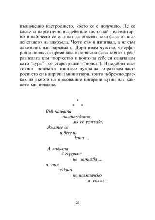 ïúëíîöåííî íàñòðîåíèåòî, êîåòî ñå å ïîëó÷èëî. Íå ñå
êàñàå çà íàðêîòè÷íî âúçäåéñòâèå êàêòî íàé - åëåìåíòàð-
íî è íàé-÷åñòî ñå îïèòâàò äà îáÿñíÿò òàçè ôàçà îò âúç-
äåéñòâèåòî íà àëêîõîëà. ×åñòî ñúì ÿ èçïèòâàë, à íå ñúì
àëêîõîëèê èëè íàðêîìàí. Äîðè èìàì ÷óâñòâî, ÷å åóôî-
ðèÿòà ïîíÿêîãà ïðåìèíàâà â ïî-âèñøà ôàçà, êîÿòî ïðåä-
ðàçïîëàãà êúì òâîð÷åñòâî è êîÿòî çà ñåáå ñè îçíà÷àâàì
êàòî “àóðà” ( îò ñòàðîãðúöêè –“ïîëúõ”). Â ïîäîáíè ñúñ-
òîÿíèÿ ïîíÿêîãà èçïèòâàõ íóæäà äà îòðàçÿâàì íàñò-
ðîåíèåòî ñè â ëèðè÷íè ìèíèàòþðè, êîèòî íåáðåæíî äðàñ-
êàõ ïî äúíîòî íà ïðåñîâàíèòå öèãàðåíè êóòèè èëè êàê-
âîòî ìè ïîïàäíå.


                            *
                        *        *
            Âúâ ÷àøàòà
                   øàìïàíñêîòî
                         ìè ñå óñìèõâà,
             æúëòåå ñå
                  è âåñåëî
                         êèïè ...

             À ìúêàòà
                   â ãúðäèòå
                         íå çàòèõâà ...
            è ïèÿ
                  ñÿêàø
                         íå øàìïàíñêî
                               à ñúëçè ...



                            75
 