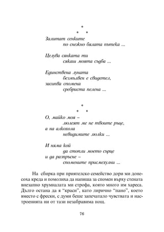 *
                       *   *
           Çàëèòàò ñåíêèòå
                 ïî ñíåæíî áÿëàòà ïúòåêà ...

           Öåëóâà ñÿíêàòà òè
                   ñÿêàø ìîÿòà ñúäáà ...

           Åäèíñòâåíà ëóíàòà
                   áåçìúëâåí å ñâèäåòåë,
           çàñèïâà ñïîìåíà
                   ñðåáðèñòà ïåëåíà ...


                           *
                         *   *
           Î, ìàéêî ìîÿ –
                   ëþëåÿò ìå íå òâîèòå ðúöå,
           à íà àëêîõîëà
                   íåâèäèìèòå ëþëêè ...

           È íÿìà êîé
                   äà ñòîïëè ìîåòî ñúðöå
           è äà ðàçïðúñíå –
                   ñïîìåíèòå ïðèñìåõóëíè ...

     Íà ñáèðêà ïðè ïðèÿòåëñêî ñåìåéñòâî äîðè ìè äîíå-
ñîõà êðåäà è ïîìîëèõà äà íàïèøà çà ñïîìåí âúðõó ñòåíàòà
âíåçàïíî õðóìíàëàòà ìè ñòðîôà, êîÿòî ìíîãî èì õàðåñà.
Äúëãî îñòàíà äà ÿ “êðàñè”, êàòî ëèðè÷íî “ïàíî”, êîåòî
âìåñòî ñ ôðåñêè, ñ äóìè áåøå çàïå÷àòàëî ÷óâñòâàòà è íàñ-
òðîåíèÿòà íè îò òàçè íåçàáðàâèìà íîù.

                          76
 