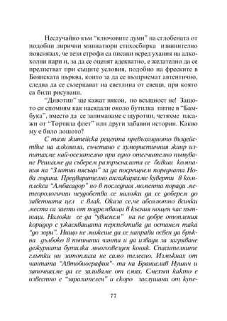 Íåñëó÷àéíî êúì “êëþ÷îâèòå äóìè” íà ñãëîáåíàòà îò
ïîäîáíè ëèðè÷íè ìèíèàòþðè ñòèõîñáèðêà èçâèíèòåëíî
ïîÿñíÿâàõ, ÷å òåçè ñòðîôè ñà ïèñàíè âñðåä óõàíèÿ íà àëêî-
õîëíè ïàðè è, çà äà ñå îöåíÿò àäåêâàòíî, å æåëàòåëíî äà ñå
ïðåëèñòâàò ïðè ñúùèòå óñëîâèÿ, ïîäîáíî íà ôðåñêèòå â
Áîÿíñêàòà öúðêâà, êîèòî çà äà ñå âúçïðèåìàò àâòåíòè÷íî,
ñëåäâà äà ñå ñúçåðöàâàò íà ñâåòëèíà îò ñâåùè, ïðè êîÿòî
ñà áèëè ðèñóâàíè.
     “Äèâîòèè” ùå êàæàò íÿêîè, íî âñúùíîñò íå! Çàùî-
òî ñè ñïîìíÿì êàê íàñÿäàëè îêîëî áóòèëêà ïèòèå â “Áàì-
áóêà”, âìåñòî äà ñå çàíèìàâàìå ñ ùóðîòèè, ÷åòÿõìå ïàñà-
æè îò “Òîðòèëà ôëåò” èëè äðóãè çàáàâíè èñòîðèè. Êàêâî
ìó å áèëî ëîøîòî?
     Ñ òàçè æèòåéñêà ðåöåïòà ïðåâúçõîäíîòî âúçäåéñ-
òâèå íà àëêîõîëà, ñú÷åòàíî ñ õóìîðèñòè÷íèÿ æàíð èç-
ïèòàõìå íàé-îñåçàòåëíî ïðè åäíî îòåã÷èòåëíî ïúòóâà-
íå Ðåøèõìå äà ñúáåðåì ðàçïðúñíàëàòà ñå áèâøà êîìïà-
íèÿ íà “Çëàòíè ïÿñúöè” çà äà ïîñðåùíåì ïîðåäíàòà Íî-
âà ãîäèíà. Ïðåäâàðèòåëíî àíãàæèðàõìå êóâåðòè â êîì-
ïëåêñà “Àìáàñàäîð” íî â ïîñëåäíèÿ ìîìåíòà ïîðàäè ìå-
òåîðîëîãè÷íè íåóäîáñòâà ñå íàëîæè äà ñå äîáåðåì äî
çàâåòíàòà öåë ñ âëàê. Îêàçà ñå,÷å àáñîëþòíî âñè÷êè
ìåñòà ñà çàåòè îò ïîäðåìâàùè â êúñíèÿ íîùåí ÷àñ ïúò-
íèöè. Íàëîæè ñå äà “óâèñíåì” íà íå äîáðå îòîïëåíèÿ
êîðèäîð ñ óæàñÿâàùàòà ïåðñïåêòèâà äà îñòàíåì òàêà
“äî çîðè”. Íèùî íå ìîæåøå äà ñå íàïðàâè îñâåí äà áðúê-
íà äúëáîêî â ïúòíàòà ÷àíòà è äà èçâàäÿ çà çàãðÿâàíå
äåæóðíàòà áóòèëêà ìíîãîçâåçäåí êîíÿê. Ñïàñèòåëíèòå
ãëúòêè íè çàòîïëèõà íå ñàìî òåëåñíî. Èçìúêíàõ îò
÷àíòàòà “Àâòîáèîãðàôèÿ”- òà íà Áðàíèñëàâ Íóøè÷ è
çàïî÷íàõìå äà ñå çàëèâàìå îò ñìÿõ. Ñìåõúò êàêòî å
èçâåñòíî å “çàðàçèòåëåí” è ñêîðî çàñëóøàíè îò êóïå-

                           77
 