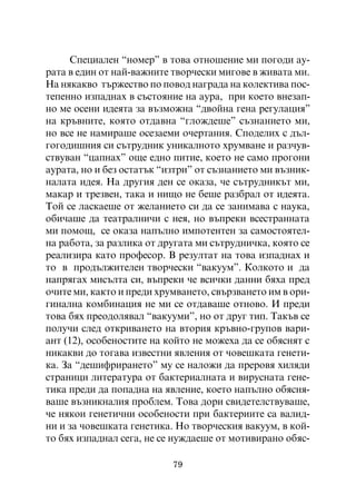 Ñïåöèàëåí “íîìåð” â òîâà îòíîøåíèå ìè ïîãîäè àó-
ðàòà â åäèí îò íàé-âàæíèòå òâîð÷åñêè ìèãîâå â æèâàòà ìè.
Íà íÿêàêâî òúðæåñòâî ïî ïîâîä íàãðàäà íà êîëåêòèâà ïîñ-
òåïåííî èçïàäíàõ â ñúñòîÿíèå íà àóðà, ïðè êîåòî âíåçàï-
íî ìå îñåíè èäåÿòà çà âúçìîæíà “äâîéíà ãåíà ðåãóëàöèÿ”
íà êðúâíèòå, êîÿòî îòäàâíà “ãëîæäåøå” ñúçíàíèåòî ìè,
íî âñå íå íàìèðàøå îñåçàåìè î÷åðòàíèÿ. Ñïîäåëèõ ñ äúë-
ãîãîäèøíèÿ ñè ñúòðóäíèê óíèêàëíîòî õðóìâàíå è ðàç÷óâ-
ñòâóâàí “öàïíàõ” îùå åäíî ïèòèå, êîåòî íå ñàìî ïðîãîíè
àóðàòà, íî è áåç îñòàòúê “èçòðè” îò ñúçíàíèåòî ìè âúçíèê-
íàëàòà èäåÿ. Íà äðóãèÿ äåí ñå îêàçà, ÷å ñúòðóäíèêúò ìè,
ìàêàð è òðåçâåí, òàêà è íèùî íå áåøå ðàçáðàë îò èäåÿòà.
Òîé ñå ëàñêàåøå îò æåëàíèåòî ñè äà ñå çàíèìàâà ñ íàóêà,
îáè÷àøå äà òåàòðàëíè÷è ñ íåÿ, íî âúïðåêè âñåñòðàííàòà
ìè ïîìîù, ñå îêàçà íàïúëíî èìïîòåíòåí çà ñàìîñòîÿòåë-
íà ðàáîòà, çà ðàçëèêà îò äðóãàòà ìè ñúòðóäíè÷êà, êîÿòî ñå
ðåàëèçèðà êàòî ïðîôåñîð. Â ðåçóëòàò íà òîâà èçïàäíàõ è
òî â ïðîäúëæèòåëåí òâîð÷åñêè “âàêóóì”. Êîëêîòî è äà
íàïðÿãàõ ìèñúëòà ñè, âúïðåêè ÷å âñè÷êè äàííè áÿõà ïðåä
î÷èòå ìè, êàêòî è ïðåäè õðóìâàíåòî, ñâúðçâàíåòî èì â îðè-
ãèíàëíà êîìáèíàöèÿ íå ìè ñå îòäàâàøå îòíîâî. È ïðåäè
òîâà áÿõ ïðåîäîëÿâàë “âàêóóìè”, íî îò äðóã òèï. Òàêúâ ñå
ïîëó÷è ñëåä îòêðèâàíåòî íà âòîðèÿ êðúâíî-ãðóïîâ âàðè-
àíò (12), îñîáåíîñòèòå íà êîéòî íå ìîæåõà äà ñå îáÿñíÿò ñ
íèêàêâè äî òîãàâà èçâåñòíè ÿâëåíèÿ îò ÷îâåøêàòà ãåíåòè-
êà. Çà “äåøèôðèðàíåòî” ìó ñå íàëîæè äà ïðåðîâÿ õèëÿäè
ñòðàíèöè ëèòåðàòóðà îò áàêòåðèàëíàòà è âèðóñíàòà ãåíå-
òèêà ïðåäè äà ïîïàäíà íà ÿâëåíèå, êîåòî íàïúëíî îáÿñíÿ-
âàøå âúçíèêíàëèÿ ïðîáëåì. Òîâà äîðè ñâèäåòåëñòâóâàøå,
÷å íÿêîè ãåíåòè÷íè îñîáåíîñòè ïðè áàêòåðèèòå ñà âàëèä-
íè è çà ÷îâåøêàòà ãåíåòèêà. Íî òâîð÷åñêèÿ âàêóóì, â êîé-
òî áÿõ èçïàäíàë ñåãà, íå ñå íóæäàåøå îò ìîòèâèðàíî îáÿñ-

                           79
 