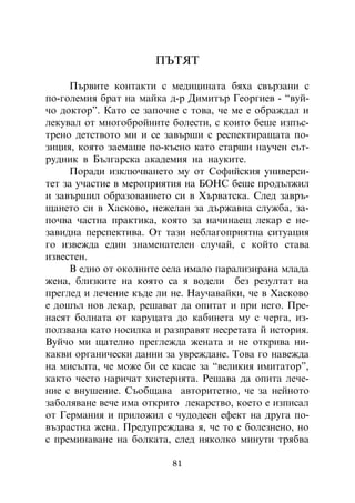 ÏÚÒßÒ

     Ïúðâèòå êîíòàêòè ñ ìåäèöèíàòà áÿõà ñâúðçàíè ñ
ïî-ãîëåìèÿ áðàò íà ìàéêà ä-ð Äèìèòúð Ãåîðãèåâ - “âóé-
÷î äîêòîð”. Êàòî ñå çàïî÷íå ñ òîâà, ÷å ìå å îáðàæäàë è
ëåêóâàë îò ìíîãîáðîéíèòå áîëåñòè, ñ êîèòî áåøå èçïúñ-
òðåíî äåòñòâîòî ìè è ñå çàâúðøè ñ ðåñïåêòèðàùàòà ïî-
çèöèÿ, êîÿòî çàåìàøå ïî-êúñíî êàòî ñòàðøè íàó÷åí ñúò-
ðóäíèê â Áúëãàðñêà àêàäåìèÿ íà íàóêèòå.
     Ïîðàäè èçêëþ÷âàíåòî ìó îò Ñîôèéñêèÿ óíèâåðñè-
òåò çà ó÷àñòèå â ìåðîïðèÿòèÿ íà ÁÎÍÑ áåøå ïðîäúëæèë
è çàâúðøèë îáðàçîâàíèåòî ñè â Õúðâàòñêà. Ñëåä çàâðú-
ùàíåòî ñè â Õàñêîâî, íåæåëàí çà äúðæàâíà ñëóæáà, çà-
ïî÷âà ÷àñòíà ïðàêòèêà, êîÿòî çà íà÷èíàåù ëåêàð å íå-
çàâèäíà ïåðñïåêòèâà. Îò òàçè íåáëàãîïðèÿòíà ñèòóàöèÿ
ãî èçâåæäà åäèí çíàìåíàòåëåí ñëó÷àé, ñ êîéòî ñòàâà
èçâåñòåí.
     Â åäíî îò îêîëíèòå ñåëà èìàëî ïàðàëèçèðàíà ìëàäà
æåíà, áëèçêèòå íà êîÿòî ñà ÿ âîäåëè áåç ðåçóëòàò íà
ïðåãëåä è ëå÷åíèå êúäå ëè íå. Íàó÷àâàéêè, ÷å â Õàñêîâî
å äîøúë íîâ ëåêàð, ðåøàâàò äà îïèòàò è ïðè íåãî. Ïðå-
íàñÿò áîëíàòà îò êàðóöàòà äî êàáèíåòà ìó ñ ÷åðãà, èç-
ïîëçâàíà êàòî íîñèëêà è ðàçïðàâÿò íåñðåòàòà é èñòîðèÿ.
Âóé÷î ìè ùàòåëíî ïðåãëåæäà æåíàòà è íå îòêðèâà íè-
êàêâè îðãàíè÷åñêè äàííè çà óâðåæäàíå. Òîâà ãî íàâåæäà
íà ìèñúëòà, ÷å ìîæå áè ñå êàñàå çà “âåëèêèÿ èìèòàòîð”,
êàêòî ÷åñòî íàðè÷àò õèñòåðèÿòà. Ðåøàâà äà îïèòà ëå÷å-
íèå ñ âíóøåíèå. Ñúîáùàâà àâòîðèòåòíî, ÷å çà íåéíîòî
çàáîëÿâàíå âå÷å èìà îòêðèòî ëåêàðñòâî, êîåòî å èçïèñàë
îò Ãåðìàíèÿ è ïðèëîæèë ñ ÷óäîäååí åôåêò íà äðóãà ïî-
âúçðàñòíà æåíà. Ïðåäóïðåæäàâà ÿ, ÷å òî å áîëåçíåíî, íî
ñ ïðåìèíàâàíå íà áîëêàòà, ñëåä íÿêîëêî ìèíóòè òðÿáâà

                          81
 