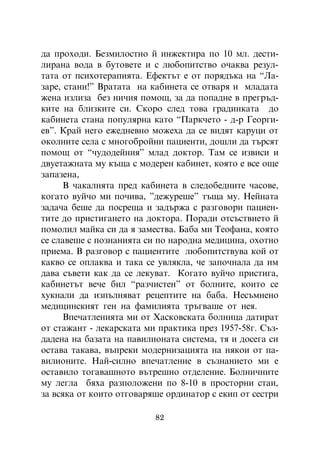 äà ïðîõîäè. Áåçìèëîñòíî é èíæåêòèðà ïî 10 ìë. äåñòè-
ëèðàíà âîäà â áóòîâåòå è ñ ëþáîïèòñòâî î÷àêâà ðåçóë-
òàòà îò ïñèõîòåðàïèÿòà. Åôåêòúò å îò ïîðÿäúêà íà “Ëà-
çàðå, ñòàíè!” Âðàòàòà íà êàáèíåòà ñå îòâàðÿ è ìëàäàòà
æåíà èçëèçà áåç íè÷èÿ ïîìîù, çà äà ïîïàäíå â ïðåãðúä-
êèòå íà áëèçêèòå ñè. Ñêîðî ñëåä òîâà ãðàäèíêàòà äî
êàáèíåòà ñòàíà ïîïóëÿðíà êàòî “Ïàðê÷åòî - ä-ð Ãåîðãè-
åâ”. Êðàé íåãî åæåäíåâíî ìîæåõà äà ñå âèäÿò êàðóöè îò
îêîëíèòå ñåëà ñ ìíîãîáðîéíè ïàöèåíòè, äîøëè äà òúðñÿò
ïîìîù îò “÷óäîäåéíèÿ” ìëàä äîêòîð. Òàì ñå èçâèñè è
äâóåòàæíàòà ìó êúùà ñ ìîäåðåí êàáèíåò, êîÿòî å âñå îùå
çàïàçåíà,
      Â ÷àêàëíÿòà ïðåä êàáèíåòà â ñëåäîáåäíèòå ÷àñîâå,
êîãàòî âóé÷î ìè ïî÷èâà, ”äåæóðåøå” òúùà ìó. Íåéíàòà
çàäà÷à áåøå äà ïîñðåùà è çàäúðæà ñ ðàçãîâîðè ïàöèåí-
òèòå äî ïðèñòèãàíåòî íà äîêòîðà. Ïîðàäè îòñúñòâèåòî é
ïîìîëèë ìàéêà ñè äà ÿ çàìåñòâà. Áàáà ìè Òåîôàíà, êîÿòî
ñå ñëàâåøå ñ ïîçíàíèÿòà ñè ïî íàðîäíà ìåäèöèíà, îõîòíî
ïðèåìà. Â ðàçãîâîð ñ ïàöèåíòèòå ëþáîïèòñòâóâà êîé îò
êàêâî ñå îïëàêâà è òàêà ñå óâëÿêëà, ÷å çàïî÷íàëà äà èì
äàâà ñúâåòè êàê äà ñå ëåêóâàò. Êîãàòî âóé÷î ïðèñòèãà,
êàáèíåòúò âå÷å áèë “ðàç÷èñòåí” îò áîëíèòå, êîèòî ñå
õóêíàëè äà èçïúëíÿâàò ðåöåïòèòå íà áàáà. Íåñúìíåíî
ìåäèöèíñêèÿò ãåí íà ôàìèëèÿòà òðúãâàøå îò íåÿ.
      Âïå÷àòëåíèÿòà ìè îò Õàñêîâñêàòà áîëíèöà äàòèðàò
îò ñòàæàíò - ëåêàðñêàòà ìè ïðàêòèêà ïðåç 1957-58ã. Ñúç-
äàäåíà íà áàçàòà íà ïàâèëèîíàòà ñèñòåìà, òÿ è äîñåãà ñè
îñòàâà òàêàâà, âúïðåêè ìîäåðíèçàöèÿòà íà íÿêîè îò ïà-
âèëèîíèòå. Íàé-ñèëíî âïå÷àòëåíèå â ñúçíàíèåòî ìè å
îñòàâèëî òîãàâàøíîòî âúòðåøíî îòäåëåíèå. Áîëíè÷íèòå
ìó ëåãëà áÿõà ðàçïîëîæåíè ïî 8-10 â ïðîñòîðíè ñòàè,
çà âñÿêà îò êîèòî îòãîâàðÿøå îðäèíàòîð ñ åêèï îò ñåñòðè

                          82
 