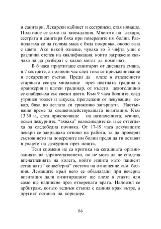 è ñàíèòàðè. Ëåêàðñêè êàáèíåò è ñåñòðèíñêà ñòàÿ íÿìàøå.
Ïîëàãàøå ñå ñàìî íà çàâåæäàùèÿ. Ìÿñòîòî íà ëåêàðÿ,
ñåñòðàòà è ñàíèòàðÿ áÿõà ïðè ïîâåðåíèòå èì áîëíè. Ðàç-
ïîëàãàõà ñå íà ãîëÿìà ìàñà ñ áÿëà ïîêðèâêà, îêîëî âàçà
ñ öâåòÿ. Àêî íÿêîé îõíåøå, ÷óâàõà ãî 3 ÷èôòà óøè ñ
ðàçëè÷íà ñòåïåí íà êâàëèôèêàöèÿ, êîèòî çàãðèæåíî ñêà-
÷àõà çà äà ðàçáåðàò ñ êàêâî ìîãàò äà ïîìîãíàò.
      Â 6 ÷àñà ïðèñòèãàøå ñàíèòàðÿò îò äíåâíàòà ñìÿíà,
â 7 ñåñòðèòå, à ïîëîâèí ÷àñ ñëåä òîâà ñå ïðèñúåäèíÿâàøå
è ëåêàðñêèÿò ñúñòàâ. Ïðåäè äà âëåçå â îòäåëåíèåòî
ñòàðøàòà ñåñòðà ìèíàâàøå ïðåç öâåòíàòà ãðàäèíà ñ
îðàíæåðèÿ è ùàòåí ãðàäèíàð, îò êúäåòî öåëîãîäèøíî
ñå ñíàáäÿâàõà ñúñ ñâåæè öâåòÿ. Êúì 9 ÷àñà áîëíèòå, ñëåä
óòðèíåí òîàëåò è çàêóñêà, ïðåãëåäàíè îò ëåêóâàùèÿ ëå-
êàð, áÿõà ïî ëåãëàòà ñè ãðèæëèâî çàãúðíàòè. Íàñòúï-
âàøå âðåìå çà ñâåùåíîäåéñòâóâàùàòà âèçèòàöèÿ. Êúì
13.30 ÷., ñëåä ïðèêëþ÷âàíå     íà íàçíà÷åíèÿòà, âñè÷êè,
îñâåí äåæóðíèòå, “ÿõâàõà” âåëîñèïåäèòå ñè è ñå îòòåãëÿ-
õà çà ñëåäîáåäíà ïî÷èâêà. Îò 17-19 ÷àñà ëåêóâàùèòå
ëåêàðè ñå çàâðúùàõà îòíîâî íà ðàáîòà, çà äà ïðîâåðÿò
ñúñòîÿíèåòî íà ïîâåðåíèòå èì áîëíè ïðåäè äà ãè îñòàâÿò
â ðúöåòå íà äåæóðíèÿ ïðåç íîùòà.
      Òåçè ñïîìåíè íå ñà êðèòèêà íà ñåãàøíàòà îðãàíè-
çàöèÿòà íà çäðàâåîïàçâàíåòî, íî íå ìîãà äà íå ñïîäåëÿ
âïå÷àòëåíèÿòà íà êîëåãà, êîéòî èçïèòà êàòî ïàöèåíò
ñåãàøíàòà “êîíâåéåðíà” ñèñòåìà íà îòíîøåíèå êúì áîë-
íèÿ. Ëåæàùèòå êðàé íåãî ñå îáçàëàãàëè ïðè âå÷åðíà
âèçèòàöèÿ äàëè âèçèòèðàùèÿò ùå âëåçå â ñòàÿòà èëè
ñàìî ùå íàäíèêíå ïðåç îòâîðåíàòà âðàòà. Íàëîæèë ñå
àðáèòðàæ, êîãàòî âåäíúæ ñòúïèë ñ åäèíèÿ êðàê âúòðå, à
äðóãèÿò îñòàíàë íà êîðèäîðà.


                          83
 