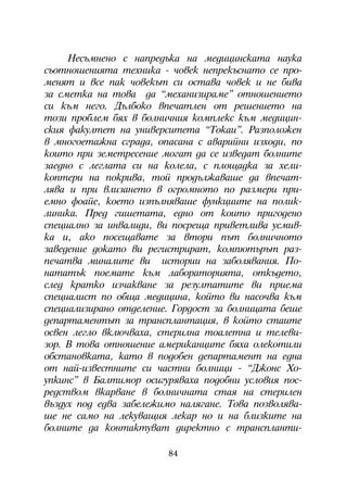 Íåñúìíåíî ñ íàïðåäúêà íà ìåäèöèíñêàòà íàóêà
ñúîòíîøåíèÿòà òåõíèêà - ÷îâåê íåïðåêúñíàòî ñå ïðî-
ìåíÿò è âñå ïàê ÷îâåêúò ñè îñòàâà ÷îâåê è íå áèâà
çà ñìåòêà íà òîâà äà “ìåõàíèçèðàìå” îòíîøåíèåòî
ñè êúì íåãî. Äúëáîêî âïå÷àòëåí îò ðåøåíèåòî íà
òîçè ïðîáëåì áÿõ â áîëíè÷íèÿ êîìïëåêñ êúì ìåäèöèí-
ñêèÿ ôàêóëòåò íà óíèâåðñèòåòà “Òîêàè”. Ðàçïîëîæåí
â ìíîãîåòàæíà ñãðàäà, îïàñàíà ñ àâàðèéíè èçõîäè, ïî
êîèòî ïðè çåìåòðåñåíèå ìîãàò äà ñå èçâåäàò áîëíèòå
çàåäíî ñ ëåãëàòà ñè íà êîëåëà, ñ ïëîùàäêà çà õåëè-
êîïòåðè íà ïîêðèâà, òîé ïðîäúëæàâàøå äà âïå÷àò-
ëÿâà è ïðè âëèçàíåòî â îãðîìíîòî ïî ðàçìåðè ïðè-
åìíî ôîàéå, êîåòî èçïúëíÿâàøå ôóíêöèèòå íà ïîëèê-
ëèíèêà. Ïðåä ãèøåòàòà, åäíî îò êîèòî ïðèãîäåíî
ñïåöèàëíî çà èíâàëèäè, âè ïîñðåùà ïðèâåòëèâà óñìèâ-
êà è, àêî ïîñåùàâàòå çà âòîðè ïúò áîëíè÷íîòî
çàâåäåíèå äîêàòî âè ðåãèñòðèðàò, êîìïþòúðúò ðàç-
ïå÷àòâà ìèíàëèòå âè èñòîðèè íà çàáîëÿâàíèÿ. Ïî-
íàòàòúê ïîåìàòå êúì ëàáîðàòîðèÿòà, îòêúäåòî,
ñëåä êðàòêî èç÷àêâàíå çà ðåçóëòàòèòå âè ïðèåìà
ñïåöèàëèñò ïî îáùà ìåäèöèíà, êîéòî âè íàñî÷âà êúì
ñïåöèàëèçèðàíî îòäåëåíèå. Ãîðäîñò çà áîëíèöàòà áåøå
äåïàðòàìåíòúò çà òðàíñïëàíòàöèÿ, â êîéòî ñòàèòå
îñâåí ëåãëî âêëþ÷âàõà, ñòåðèëíà òîàëåòíà è òåëåâè-
çîð. Â òîâà îòíîøåíèå àìåðèêàíöèòå áÿõà îëåêîòèëè
îáñòàíîâêàòà, êàòî â ïîäîáåí äåïàðòàìåíò íà åäíà
îò íàé-èçâåñòíèòå ñè ÷àñòíè áîëíèöè - “Äæîíñ Õî-
óïêèíñ” â Áàëòèìîð îñèãóðÿâàõà ïîäîáíè óñëîâèÿ ïîñ-
ðåäñòâîì âêàðâàíå â áîëíè÷íàòà ñòàÿ íà ñòåðèëåí
âúçäóõ ïîä åäâà çàáåëåæèìî íàëÿãàíå. Òîâà ïîçâîëÿâà-
øå íå ñàìî íà ëåêóâàùèÿ ëåêàð íî è íà áëèçêèòå íà
áîëíèòå äà êîíòàêòóâàò äèðåêòíî ñ òðàíñïëàíòè-

                        84
 