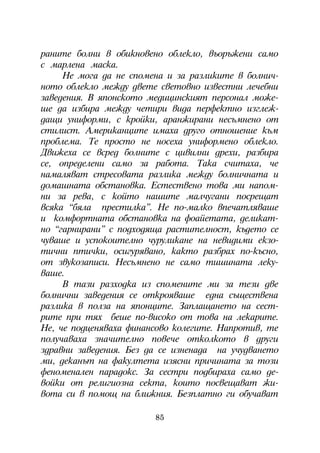 ðàíèòå áîëíè â îáèêíîâåíî îáëåêëî, âúîðúæåíè ñàìî
ñ ìàðëåíà ìàñêà.
     Íå ìîãà äà íå ñïîìåíà è çà ðàçëèêèòå â áîëíè÷-
íîòî îáëåêëî ìåæäó äâåòå ñâåòîâíî èçâåñòíè ëå÷åáíè
çàâåäåíèÿ. Â ÿïîíñêîòî ìåäèöèíñêèÿò ïåðñîíàë ìîæå-
øå äà èçáèðà ìåæäó ÷åòèðè âèäà ïåðôåêòíî èçãëåæ-
äàùè óíèôîðìè, ñ êðîéêè, àðàíæèðàíè íåñúìíåíî îò
ñòèëèñò. Àìåðèêàíöèòå èìàõà äðóãî îòíîøåíèå êúì
ïðîáëåìà. Òå ïðîñòî íå íîñåõà óíèôîðìåíî îáëåêëî.
Äâèæåõà ñå âñðåä áîëíèòå ñ öèâèëíè äðåõè, ðàçáèðà
ñå, îïðåäåëåíè ñàìî çà ðàáîòà. Òàêà ñ÷èòàõà, ÷å
íàìàëÿâàò ñòðåñîâàòà ðàçëèêà ìåæäó áîëíè÷íàòà è
äîìàøíàòà îáñòàíîâêà. Åñòåñòâåíî òîâà ìè íàïîì-
íè çà ðåâà, ñ êîéòî íàøèòå ìàë÷óãàíè ïîñðåùàò
âñÿêà “áÿëà ïðåñòèëêà”. Íå ïî-ìàëêî âïå÷àòëÿâàøå
è êîìôîðòíàòà îáñòàíîâêà íà ôîàéåòàòà, äåëèêàò-
íî “ãàðíèðàíè” ñ ïîäõîäÿùà ðàñòèòåëíîñò, êúäåòî ñå
÷óâàøå è óñïîêîèòåëíî ÷óðóëèêàíå íà íåâèäèìè åêçî-
òè÷íè ïòè÷êè, îñèãóðÿâàíî, êàêòî ðàçáðàõ ïî-êúñíî,
îò çâóêîçàïèñè. Íåñúìíåíî íå ñàìî òèøèíàòà ëåêó-
âàøå.
     Â òàçè ðàçõîäêà èç ñïîìåíèòå ìè çà òåçè äâå
áîëíè÷íè çàâåäåíèÿ ñå îòêðîÿâàøå åäíà ñúùåñòâåíà
ðàçëèêà â ïîëçà íà ÿïîíöèòå. Çàïëàùàíåòî íà ñåñò-
ðèòå ïðè òÿõ áåøå ïî-âèñîêî îò òîâà íà ëåêàðèòå.
Íå, ÷å ïîäöåíÿâàõà ôèíàíñîâî êîëåãèòå. Íàïðîòèâ, òå
ïîëó÷àâàõà çíà÷èòåëíî ïîâå÷å îòêîëêîòî â äðóãè
çäðàâíè çàâåäåíèÿ. Áåç äà ñå èçíåíàäà íà ó÷óäâàíåòî
ìè, äåêàíúò íà ôàêóëòåòà èçÿñíè ïðè÷èíàòà çà òîçè
ôåíîìåíàëåí ïàðàäîêñ. Çà ñåñòðè ïîäáèðàõà ñàìî äå-
âîéêè îò ðåëèãèîçíà ñåêòà, êîèòî ïîñâåùàâàò æè-
âîòà ñè â ïîìîù íà áëèæíèÿ. Áåçïëàòíî ãè îáó÷àâàò

                        85
 