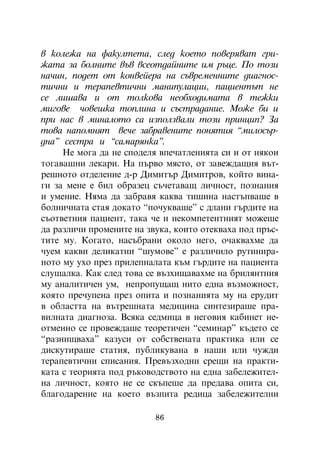 â êîëåæà íà ôàêóëòåòà, ñëåä êîåòî ïîâåðÿâàò ãðè-
æàòà çà áîëíèòå âúâ âñåîòäàéíèòå èì ðúöå. Ïî òîçè
íà÷èí, ïîäåò îò êîíâåéåðà íà ñúâðåìåííèòå äèàãíîñ-
òè÷íè è òåðàïåâòè÷íè ìàíèïóëàöèè, ïàöèåíòúò íå
ñå ëèøàâà è îò òîëêîâà íåîáõîäèìàòà â òåæêè
ìèãîâå ÷îâåøêà òîïëèíà è ñúñòðàäàíèå. Ìîæå áè è
ïðè íàñ â ìèíàëîòî ñà èçïîëçâàëè òîçè ïðèíöèï? Çà
òîâà íàïîìíÿò âå÷å çàáðàâåíèòå ïîíÿòèÿ “ìèëîñúð-
äíà” ñåñòðà è “ñàìàðÿíêà”.
     Íå ìîãà äà íå ñïîäåëÿ âïå÷àòëåíèÿòà ñè è îò íÿêîè
òîãàâàøíè ëåêàðè. Íà ïúðâî ìÿñòî, îò çàâåæäàùèÿ âúò-
ðåøíîòî îòäåëåíèå ä-ð Äèìèòúð Äèìèòðîâ, êîéòî âèíà-
ãè çà ìåíå å áèë îáðàçåö ñú÷åòàâàù ëè÷íîñò, ïîçíàíèÿ
è óìåíèå. Íÿìà äà çàáðàâÿ êàêâà òèøèíà íàñòúïâàøå â
áîëíè÷íàòà ñòàÿ äîêàòî “ïî÷óêâàøå” ñ äëàíè ãúðäèòå íà
ñúîòâåòíèÿ ïàöèåíò, òàêà ÷å è íåêîìïåòåíòíèÿò ìîæåøå
äà ðàçëè÷è ïðîìåíèòå íà çâóêà, êîèòî îòåêâàõà ïîä ïðúñ-
òèòå ìó. Êîãàòî, íàñúáðàíè îêîëî íåãî, î÷àêâàõìå äà
÷óåì êàêâè äåëèêàòíè “øóìîâå” å ðàçëè÷èëî ðóòèíèðà-
íîòî ìó óõî ïðåç ïðèëåïíàëàòà êúì ãúðäèòå íà ïàöèåíòà
ñëóøàëêà. Êàê ñëåä òîâà ñå âúçõèùàâàõìå íà áðèëÿíòíèÿ
ìó àíàëèòè÷åí óì, íåïðîïóùàù íèòî åäíà âúçìîæíîñò,
êîÿòî ïðå÷óïåíà ïðåç îïèòà è ïîçíàíèÿòà ìó íà åðóäèò
â îáëàñòòà íà âúòðåøíàòà ìåäèöèíà ñèíòåçèðàøå ïðà-
âèëíàòà äèàãíîçà. Âñÿêà ñåäìèöà â íåãîâèÿ êàáèíåò íå-
îòìåííî ñå ïðîâåæäàøå òåîðåòè÷åí “ñåìèíàð” êúäåòî ñå
“ðàçíèùâàõà” êàçóñè îò ñîáñòâåíàòà ïðàêòèêà èëè ñå
äèñêóòèðàøå ñòàòèÿ, ïóáëèêóâàíà â íàøè èëè ÷óæäè
òåðàïåâòè÷íè ñïèñàíèÿ. Ïðåâúçõîäíè ñðåùè íà ïðàêòè-
êàòà ñ òåîðèÿòà ïîä ðúêîâîäñòâîòî íà åäíà çàáåëåæèòåë-
íà ëè÷íîñò, êîÿòî íå ñå ñêúïåøå äà ïðåäàâà îïèòà ñè,
áëàãîäàðåíèå íà êîåòî âúçïèòà ðåäèöà çàáåëåæèòåëíè

                          86
 