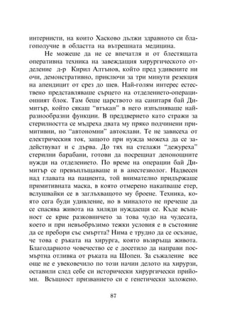 èíòåðíèñòè, íà êîèòî Õàñêîâî äúëæè çäðàâíîòî ñè áëà-
ãîïîëó÷èå â îáëàñòòà íà âúòðåøíàòà ìåäèöèíà.
     Íå ìîæåøå äà íå ñå âïå÷àòëÿ è îò áëåñòÿùàòà
îïåðàòèâíà òåõíèêà íà çàâåæäàùèÿ õèðóðãè÷åñêîòî îò-
äåëåíèå ä-ð Êèðèë Àëòúíîâ, êîéòî ïðåä óäèâåíèòå íè
î÷è, äåìîíñòðàòèâíî, ïðèêëþ÷è çà òðè ìèíóòè ðåçåêöèÿ
íà àïåíäèöèò îò ñðåç äî øåâ. Íàé-ãîëÿì èíòåðåñ åñòåñ-
òâåíî ïðåäñòàâëÿâàøå ñúðöåòî íà îòäåëåíèåòî-îïåðàöè-
îííèÿò áëîê. Òàì áåøå öàðñòâîòî íà ñàíèòàðÿ áàé Äè-
ìèòúð, êîéòî ñÿêàø “âòúêàí” â íåãî èçïúëíÿâàøå íàé-
ðàçíîîáðàçíè ôóíêöèè. Â ïðåääâåðèåòî êàòî ñòðàæè çà
ñòåðèëíîñòòà ñå ìúäðåõà äâàòà ìó ïðÿêî ïîä÷èíåíè ïðè-
ìèòèâíè, íî “àâòîíîìíè” àâòîêëàâè. Òå íå çàâèñåõà îò
åëåêòðè÷åñêèÿ òîê, çàùîòî ïðè íóæäà ìîæåõà äà ñå çà-
äåéñòâóâàò è ñ äúðâà. Äî òÿõ íà ñòåëàæè “äåæóðåõà”
ñòåðèëíè áàðàáàíè, ãîòîâè äà ïîñðåùíàò äåíîíîùíèòå
íóæäè íà îòäåëåíèåòî. Ïî âðåìå íà îïåðàöèè áàé Äè-
ìèòúð ñå ïðåâúïëúùàâàøå è â àíåñòåçèîëîã. Íàäâåñåí
íàä ãëàâàòà íà ïàöèåíòà, òîé âíèìàòåëíî ïðèäúðæàøå
ïðèìèòèâíàòà ìàñêà, â êîÿòî îòìåðåíî íàêàïâàøå åòåð,
âñëóøâàéêè ñå â çàãëúõâàùîòî ìó áðîåíå. Òåõíèêà, êî-
ÿòî ñåãà áóäè óäèâëåíèå, íî â ìèíàëîòî íå ïðå÷åøå äà
ñå ñïàñÿâà æèâîòà íà õèëÿäè íóæäàåùè ñå. Êúäå âñúù-
íîñò ñå êðèå ðàçêîâíè÷åòî çà òîâà ÷óäî íà ÷óäåñàòà,
êîåòî è ïðè íåâúîáðúçèìî òåæêè óñëîâèÿ å â ñúñòîÿíèå
äà ñå ïðåáîðè ñúñ ñìúðòòà? Íèìà å òðóäíî äà ñå îñúçíàå,
÷å òîâà å ðúêàòà íà õèðóðãà, êîÿòî âúçâðúùà æèâîòà.
Áëàãîäàðíîòî ÷îâå÷åñòâî ñå å äîñåòèëî äà íàïðàâè ïîñ-
ìúðòíà îòëèâêà îò ðúêàòà íà Øîïåí. Çà ñúæàëåíèå âñå
îùå íå å óâåêîâå÷èëî ïî òîçè íà÷èí äåëîòî íà õèðóðçè,
îñòàâèëè ñëåä ñåáå ñè èñòîðè÷åñêè õèðóðãè÷åñêè ïðèéî-
ìè. Âñúùíîñò ïðèçâàíèåòî ñè å ãåíåòè÷åñêè çàëîæåíî.

                          87
 