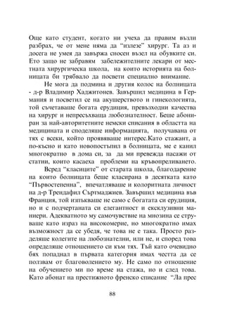 Îùå êàòî ñòóäåíò, êîãàòî íè ó÷åõà äà ïðàâèì âúçëè
ðàçáðàõ, ÷å îò ìåíå íÿìà äà “èçëåçå” õèðóðã. Òà àç è
äîñåãà íå óìåÿ äà çàâúðæà ñíîñåí âúçåë íà îáóâêèòå ñè.
Åòî çàùî íå çàáðàâÿì çàáåëåæèòåëíèòå ëåêàðè îò ìåñ-
òíàòà õèðóðãè÷åñêà øêîëà, íà êîèòî èñòîðèÿòà íà áîë-
íèöàòà áè òðÿáâàëî äà ïîñâåòè ñïåöèàëíî âíèìàíèå.
      Íå ìîãà äà ïîäìèíà è äðóãèÿ êîëîñ íà áîëíèöàòà
- ä-ð Âëàäèìèð Õàäæèòîíåâ. Çàâúðøèë ìåäèöèíà â Ãåð-
ìàíèÿ è ïîñâåòèë ñå íà àêóøåðñòâîòî è ãèíåêîëîãèÿòà,
òîé ñú÷åòàâàøå áîãàòà åðóäèöèÿ, ïðåâúçõîäíè êà÷åñòâà
íà õèðóðã è íåïðåñúõâàùà ëþáîçíàòåëíîñò. Áåøå àáîíè-
ðàí çà íàé-àâòîðèòåòíèòå íåìñêè ñïèñàíèÿ â îáëàñòòà íà
ìåäèöèíàòà è ñïîäåëÿøå èíôîðìàöèÿòà, ïîëó÷àâàíà îò
òÿõ ñ âñåêè, êîéòî ïðîÿâÿâàøå èíòåðåñ.Êàòî ñòàæàíò, à
ïî-êúñíî è êàòî íîâîïîñòúïèë â áîëíèöàòà, ìå å êàíèë
ìíîãîêðàòíî â äîìà ñè, çà äà ìè ïðåâåæäà ïàñàæè îò
ñòàòèè, êîèòî êàñàåõà ïðîáëåìè íà êðúâîïðåëèâàíåòî.
      Âñðåä “êëàñèöèòå” îò ñòàðàòà øêîëà, áëàãîäàðåíèå
íà êîèòî áîëíèöàòà áåøå êëàñèðàíà â äåñÿòêàòà êàòî
“Ïúðâîñòåïåííà”, âïå÷àòëÿâàøå è êîëîðèòíàòà ëè÷íîñò
íà ä-ð Òðåíäàôèë Ñúðòìàäæèåâ. Çàâúðøèë ìåäèöèíà âúâ
Ôðàíöèÿ, òîé èçïúêâàøå íå ñàìî ñ áîãàòàòà ñè åðóäèöèÿ,
íî è ñ ïîä÷åðòàíàòà ñè åëåãàíòíîñò è åêñêëóçèâíè ìà-
íèåðè. Àäåêâàòíîòî ìó ñàìî÷óâñòâèå íà ìíîçèíà ñå ñòðó-
âàøå êàòî èçðàç íà âèñîêîìåðèå, íî ìíîãîêðàòíî èìàõ
âúçìîæíîñò äà ñå óáåäÿ, ÷å òîâà íå å òàêà. Ïðîñòî ðàç-
äåëÿøå êîëåãèòå íà ëþáîçíàòåëíè, èëè íå, è ñïîðåä òîâà
îïðåäåëÿøå îòíîøåíèåòî ñè êúì òÿõ. Òúé êàòî î÷åâèäíî
áÿõ ïîïàäíàë â ïúðâàòà êàòåãîðèÿ èìàõ ÷åñòòà äà ñå
ïîëçâàì îò áëàãîâîëåíèåòî ìó. Íå ñàìî ïî îòíîøåíèå
íà îáó÷åíèåòî ìè ïî âðåìå íà ñòàæà, íî è ñëåä òîâà.
Êàòî àáîíàò íà ïðåñòèæíîòî ôðåíñêî ñïèñàíèå “Ëà ïðåñ

                         88
 