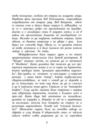 òîâà ïîñåùåíèå, îñîáåíî îò ñòðàíà íà ìëàäàòà ëåéäè.
Ïúðâàòà ôàçà ïðåìèíà âúâ âúçêëèöàíèÿ, îòðàçÿâàùè
î÷àðîâàíèåòî îò ñòàðèÿ ãðàä. Âúâ âòîðàòà îáà÷å
ñå ñèïåøå îãúí è æóïåë âúðõó ñúïðóãà é, îáâèíÿâàí, ÷å
íå ñå å çàïîçíàë äîáðå ñúñ ïðîñïåêòèòå íà êðàéáðå-
æèåòî è å àíãàæèðàë ñòàè â ìîäåðåí õîòåë, à íå â
íÿêîÿ îò ïðåëåñòíèòå êúùè÷êè ïî íåñåáúðñêèòå ñî-
êàöè. Íàëîæè ñå äà ïîäêðåïÿ ìúæêàòà ñòðàíà, êàòî
îáÿñíÿ, ÷å áàíÿòà íàïðèìåð å íà äâîðà ñ äóø, êúì
âàðåë ñúñ ñëúí÷åâà âîäà. Îêàçà ñå, ÷å äàìàòà òúêìî
çà òîâà ìå÷òàåëà è é áèëî ïèñíàëî îò ðàçíè õîòåëè
ìàêàð è ëóêñîçíè. Òà òàêà.
     Ìåæäóâðåìåííî áåøå ïàäíàë çäðà÷ è ïî òÿõíî
ïðåäïî÷èòàíèå ïîòåãëèõìå êúì áèòîâ ðåñòîðàíò. Â
“×ó÷óðà” íÿìàøå ìåñòà, íî óñïÿõìå äà ñå íàñòàíèì
â “Áú÷âàòà”. Êàòî äîìàêèí áÿõ ïîìîëåí äà èì ïðå-
ïîðú÷àì íàöèîíàëíî ÿñòèå è àç ñå ñïðÿõ íà êàðíà÷åòà,
êîèòî ïðåâåäîõ êàòî “äîìàøíî ïðèãîòâåíè íàäåíè÷-
êè”. Áÿõ óäèâåí, ÷å ãîñòèòå ñå ñïîãëåäàõà è ñúïðóãúò
ðàçèãðà ñ íåùî êàòî “åòþä”, êîéòî íåäâóñìèñëåíî
ñâèäåòåëñòâóâàøå, ÷å òîé å ãîòîâ äà ñå æåðòâà è
äà ãè êîíñóìèðà, íî ïîíå íàä æåíà ìó äà ñå ñìèëèì
è äà é ïîðú÷àìå íåùî äðóãî. Ñïðÿõìå ñå íà “òàòàðñêî
êþôòå”. Ñëåä ìàëêî ìàñàòà áåøå îòðóïàíà ñ ïîðöèè
îùå öâúðòÿùè êàðíà÷åòà, ïúëíåíè ñ êúëöàíî ìåñî è
ïðàç-ëóê. Êàòî âèäÿ êàê àïåòèòíî ñè ïîõàïâàìå,
äàìàòà íå èçäúðæà è, âúïðåêè ÷å óæ íå å õàðàêòåðíî
çà àíãëè÷àíè, ïîñåãíà êúì áëþäîòî íà ñúïðóãà ñè è
äåãóñòèðà íàäåíè÷êèòå. Òîãàâà ÷àê “èçïëþõà êàìú÷å-
òî”. Ìèíàëàòà ãîäèíà áèëè íà ïî÷èâêà íÿêúäå èç
Àôðèêà è ñëåä âå÷åðÿ â àáîðèãåíñêè ñòèë ñå çàêëåëè
íèêîãà ïîâå÷å èçâúí ðîäèíàòà äà íå ñè ïîðú÷âàò

                         8
 