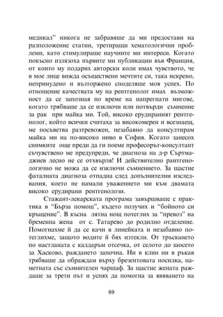ìåäèêàë” íèêîãà íå çàáðàâÿøå äà ìè ïðåäîñòàâè íà
ðàçïîëîæåíèå ñòàòèè, òðåòèðàùè õåìàòîëîãè÷íè ïðîá-
ëåìè, êàòî ñòèìóëèðàøå íàó÷íèòå ìè èíòåðåñè. Êîãàòî
ïîêúñíî èçëÿçîõà ïúðâèòå ìè ïóáëèêàöèè âúâ Ôðàíöèÿ,
îò êîèòî ìó ïîäàðèõ àâòîðñêè êîëè èìàõ ÷óâñòâîòî, ÷å
â ìîå ëèöå âèæäà îñúùåñòâåíè ìå÷òèòå ñè, òàêà èñêðåíî,
íåïðèíóäåíî è âúçòîðæåíî ñïîäåëÿøå ìîÿ óñïåõ. Ïî
îòíîøåíèå êà÷åñòâàòà ìó íà ðåíòãåíîëîã èìàõ âúçìîæ-
íîñò äà ñå çàïîçíàÿ ïî âðåìå íà íàïðåãíàòè ìèãîâå,
êîãàòî òðÿáâàøå äà ñå èçêëþ÷è èëè ïîòâúðäè ñúìíåíèå
çà ðàê ïðè ìàéêà ìè. Òîé, âèñîêî åðóäèðàíèÿò ðåíòãå-
íîëîã, êîéòî âñè÷êè ñ÷èòàõà çà âèñîêîìåðåí è âñåçíàåù,
ìå ïîñúâåòâà ðàçòðåâîæåí, íåçàáàâíî äà êîíñóëòèðàì
ìàéêà ìè íà ïî-âèñîêî íèâî â Ñîôèÿ. Êîãàòî çàíåñîõ
ñíèìêèòå îùå ïðåäè äà ãè ïîåìå ïðîôåñîðúò-êîíñóëòàíò
ñú÷óâñòâåíî ìå ïðåäóïðåäè, ÷å äèàãíîçà íà ä-ð Ñúðòìà-
äæèåâ ëåñíî íå ñå îòõâúðëÿ! È äåéñòâèòåëíî ðàíòãåíî-
ëîãè÷íî íå ìîæà äà ñå èçêëþ÷è ñúìíåíèåòî. Çà ùàñòèå
ôàòàëíàòà äèàãíîçà îòïàäíà ñëåä äîïúëíèòåëíè èçñëåä-
âàíèÿ, êîåòî íå íàìàëè óâàæåíèåòî ìè êúì äâàìàòà
âèñîêî åðóäèðàíè ðåíòãåíîëîçè.
     Ñòàæàíò-ëåêàðñêàòà ïðîãðàìà çàâúðøâàøå ñ ïðàê-
òèêà â “Áúðçà ïîìîù”, êúäåòî ïîëó÷èõ è “áîéíîòî ñè
êðúùåíèå”. Â êúñíà ëÿòíà íîù ïîòåãëèõ çà “ïðåâîç” íà
áðåìåííà æåíà îò ñ. Òàòàðåâî äî ðîäèëíî îòäåëåíèå.
Ïîìîãíàõìå é äà ñå êà÷è â ëèíåéêàòà è íåçàáàâíî ïî-
òåãëèõìå, çàùîòî âîäèòå é áÿõ èçòåêëè. Îò òðúñêàíåòî
ïî íàñòëàíàòà ñ êàëäàðúì îòñå÷êà, îò ñåëîòî äî øîñåòî
çà Õàñêîâî, ðàæäàíåòî çàïî÷íà. Íè â êëèí íè â ðúêàâ
òðÿáâàøå äà îáðàæäàì âúðõó áðåçåíòîâàòà íîñèëêà, íà-
ìåòíàòà ñúñ ñúìíèòåëåí ÷àðøàô. Çà ùàñòèå æåíàòà ðàæ-
äàøå çà òðåòè ïúò è óñïÿõ äà ïîìîãíà çà ÿâÿâàíåòî íà

                          89
 
