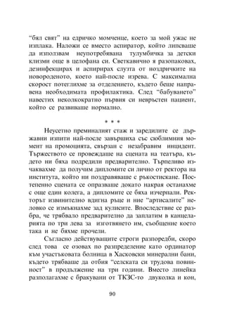 “áÿë ñâÿò” íà åäðè÷êî ìîì÷åíöå, êîåòî çà ìîé óæàñ íå
èçïëàêà. Íàëîæè ñå âìåñòî àñïèðàòîð, êîéòî ëèïñâàøå
äà èçïîëçâàì íåóïîòðåáÿâàíà òóëóìáè÷êà çà äåòñêè
êëèçìè îùå â öåëîôàíà ñè. Ñâåòêàâè÷íî ÿ ðàçîïàêîâàõ,
äåçèíôåêöèðàõ è àñïèðèðàõ ñëóçòà îò íîçäðè÷êèòå íà
íîâîðîäåíîòî, êîåòî íàé-ïîñëå èçðåâà. Ñ ìàêñèìàëíà
ñêîðîñò ïîòåãëèõìå çà îòäåëåíèåòî, êúäåòî áåøå íàïðà-
âåíà íåîáõîäèìàòà ïðîôèëàêòèêà. Ñëåä “áàáóâàíåòî”
íàâåñòèõ íåêîëêîêðàòíî ïúðâèÿ ñè íåâðúñòåí ïàöèåíò,
êîéòî ñå ðàçâèâàøå íîðìàëíî.

                        * * *
     Íåóñåòíî ïðåìèíàëèÿò ñòàæ è çàðåäèëèòå ñå äúð-
æàâíè èçïèòè íàé-ïîñëå çàâúðøèõà ñúñ ñþáëèìíèÿ ìî-
ìåíò íà ïðîìîöèÿòà, ñâúðçàí ñ íåçàáðàâèì èíöèäåíò.
Òúðæåñòâîòî ñå ïðîâåæäàøå íà ñöåíàòà íà òåàòúðà, êú-
äåòî íè áÿõà ïîäðåäèëè ïðåäâàðèòåëíî. Òúðïåëèâî èç-
÷àêâàõìå äà ïîëó÷èì äèïëîìèòå ñè ëè÷íî îò ðåêòîðà íà
èíñòèòóòà, êîéòî íè ïîçäðàâÿâàøå ñ ðúêîñòèñêàíå. Ïîñ-
òåïåííî ñöåíàòà ñå îïðàçâàøå äîêàòî íàêðàÿ îñòàíàõìå
ñ îùå åäèí êîëåãà, à äèïëîìèòå ñå áÿõà èç÷åðïàëè. Ðåê-
òîðúò èçâèíèòåëíî âäèãíà ðúöå è íèå “àðòèñàëèòå” íå-
ëîâêî ñå èçìúêíàõìå çàä êóëèñèòå. Âïîñëåäñòâèå ñå ðàç-
áðà, ÷å òðÿáâàëî ïðåäâàðèòåëíî äà çàïëàòèì â êàíöåëà-
ðèÿòà ïî òðè ëåâà çà èçãîòâÿíåòî èì, ñúîáùåíèå êîåòî
òàêà è íå áÿõìå ïðî÷åëè.
     Ñúãëàñíî äåéñòâóâàùèòå ñòðîãè ðàçïîðåäáè, ñêîðî
ñëåä òîâà ñå îçîâàõ ïî ðàçïðåäåëåíèå êàòî îðäèíàòîð
êúì ó÷àñòúêîâàòà áîëíèöà â Õàñêîâñêè ìèíåðàëíè áàíè,
êúäåòî òðÿáâàøå äà îòáèÿ “ñåëñêàòà ñè òðóäîâà ïîâèí-
íîñò” â ïðîäúëæåíèå íà òðè ãîäèíè. Âìåñòî ëèíåéêà
ðàçïîëàãàõìå ñ áðàêóâàíè îò ÒÊÇÑ-òî äâóêîëêà è êîí,

                          90
 