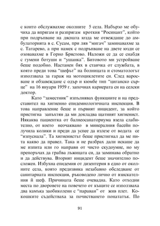 ñ êîèòî îáñëóæâàõìå îêîëíèòå 5 ñåëà. Íàáúðçî ìå îáó-
÷èõà äà âïðÿãàì è ðàçïðÿãàì êðîòêèÿ “Ðîñèíàíò”, êîéòî
ïðè ïîäðúïâàíå íà äÿñíàòà þçäà ìå îòâåæäàøå äî àì-
áóëàòîðèÿòà â ñ. Ñóñàì, ïðè ëÿâ “ìèãà÷” çàìèíàâàõìå çà
ñ. Òàòàðåâî, à ïðè íàìåê ñ ïîäðúïâàíå íà äâåòå þçäè ñå
îçîâàâàõìå â Ãîðíî Áðÿñòîâî. Íàëîæè ñå äà ñå ñíàáäÿ
ñ ãóìåíè áîòóøè è “óøàíêà”. Áèòîâîòî ìè óñòðîéâàíå
áåøå ïîäîáíî. Íàñòàíåí áÿõ â ñòàè÷êà îò ñëóæáàòà, â
êîÿòî ïðåäè òîâà “øåôúò” íà áîëíèöàòà è ñòîìàòîëîãúò
èçïîëçâàõà çà ãàðàæ íà ìîòîöèêëåòèòå ñè. Ñëåä âàðîñ-
âàíå è îáçàâåæäàíå ñ îäúð è êþìáå òèï “öèãàíñêî ñúð-
öå” íà 16 ÿíóàðè 1959 ã. çàïî÷íàõ êàðèåðàòà ñè íà ñåëñêè
äîêòîð.
     Êàòî “çàìåñòíèê” èçïúëíÿâàõ ôóíêöèèòå è íà ïðåä-
ñòàâèòåë íà õèãèåííî åïèäåìèîëîãè÷íàòà èíñïåêöèÿ. Â
òîâà íàïðàâëåíèå áåøå è ïúðâèÿò èíöèäåíò, çà êîéòî
ïðèñòèãíà çàïúõòÿí äà ìè äîêëàäâà ùàòíèÿò õèãèåíèñò.
Íÿêàêâà ïàöèåíòêà îò áàëíåîñàíàòîðèóìà âçåëà ñëàáè-
òåëíî, îò êîåòî íåî÷àêâàíî â ìèíåðàëíèÿ áàñåéí ïî-
ëó÷èëà êîëèêè è ïðåäè äà óñïåå äà èçëåçå îò âîäàòà ñå
“èçïóñíàëà”. Òà õèãèåíèñòúò áåøå ïðèñòèãíàë äà ìå ïè-
òà êàêâî äà ïðàâåë. Òàêà è íå ðàçáðàõ äàëè èñêàøå äà
ìå èçïèòà èëè ãî íàïðàâè îò ÷èñòî ñêóäîóìèå, íî ìó
ïðåïîðú÷àõ äà ãðàáâà ëúæèöàòà ñè, äà çàìèíàâà îáðàòíî
è äà äåéñòâóâà. Âòîðèÿò èíöèäåíò áåøå çíà÷èòåëíî ïî-
ñëîæåí. Èçáóõíà åïèäåìèÿ îò äèçåíòåðèÿ â åäíî îò îêîë-
íèòå ñåëà, êîÿòî ïðåäèçâèêà íåçàáàâíî îáñëåäâàíå îò
ñàíèòàðíàòà èíñïåêöèÿ, ðúêîâîäåíî ëè÷íî îò âçèñêàòåë-
íèÿ é øåô. Ïðè÷èíàòà áåøå î÷åâàäíà. Êàòî îòõîäíè
ìåñòà ïî äâîðîâåòå íà ïîâå÷åòî îò êúùèòå ñå èçïîëçâàõà
äâà êàìúêà çàîáèêîëåíè ñ “ïàðàâàí” îò æèâ ïëåò. Êî-
êîøêèòå ñúäåéñòâàõà çà ïî÷èñòâàíåòî ïîíàòàòúê. Ïî

                          91
 