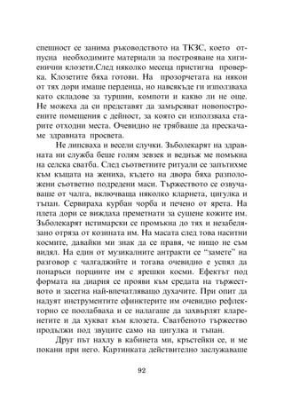 ñïåøíîñò ñå çàíèìà ðúêîâîäñòâîòî íà ÒÊÇÑ, êîåòî îò-
ïóñíà íåîáõîäèìèòå ìàòåðèàëè çà ïîñòðîÿâàíå íà õèãè-
åíè÷íè êëîçåòè.Ñëåä íÿêîëêî ìåñåöà ïðèñòèãíà ïðîâåð-
êà. Êëîçåòèòå áÿõà ãîòîâè. Íà ïðîçîð÷åòàòà íà íÿêîè
îò òÿõ äîðè èìàøå ïåðäåíöà, íî íàâñÿêúäå ãè èçïîëçâàõà
êàòî ñêëàäîâå çà òóðøèè, êîìïîòè è êàêâî ëè íå îùå.
Íå ìîæåõà äà ñè ïðåäñòàâÿò äà çàìúðñÿâàò íîâîïîñòðî-
åíèòå ïîìåùåíèÿ ñ äåéíîñò, çà êîÿòî ñè èçïîëçâàõà ñòà-
ðèòå îòõîäíè ìåñòà. Î÷åâèäíî íå òðÿáâàøå äà ïðåñêà÷à-
ìå çäðàâíàòà ïðîñâåòà.
     Íå ëèïñâàõà è âåñåëè ñëó÷êè. Çúáîëåêàðÿò íà çäðàâ-
íàòà íè ñëóæáà áåøå ãîëÿì çåâçåê è âåäíúæ ìå ïîìúêíà
íà ñåëñêà ñâàòáà. Ñëåä ñúîòâåòíèòå ðèòóàëè ñå çàïúòèõìå
êúì êúùàòà íà æåíèõà, êúäåòî íà äâîðà áÿõà ðàçïîëî-
æåíè ñúîòâåòíî ïîäðåäåíè ìàñè. Òúðæåñòâîòî ñå îçâó÷à-
âàøå îò ÷àëãà, âêëþ÷âàùà íÿêîëêî êëàðíåòà, öèãóëêà è
òúïàí. Ñåðâèðàõà êóðáàí ÷îðáà è ïå÷åíî îò ÿðåòà. Íà
ïëåòà äîðè ñå âèæäàõà ïðåìåòíàòè çà ñóøåíå êîæèòå èì.
Çúáîëåêàðÿò èñòèìàðñêè ñå ïðîìúêíà äî òÿõ è íåçàáåëÿ-
çàíî îòðÿçà îò êîçèíàòà èì. Íà ìàñàòà ñëåä òîâà íàñèòíè
êîñìèòå, äàâàéêè ìè çíàê äà ñå ïðàâÿ, ÷å íèùî íå ñúì
âèäÿë. Íà åäèí îò ìóçèêàëíèòå àíòðàêòè ñå “çàìåòå” íà
ðàçãîâîð ñ ÷àëãàäæèéòå è òîãàâà î÷åâèäíî å óñïÿë äà
ïîíàðúñè ïîðöèèòå èì ñ ÿðåøêè êîñìè. Åôåêòúò ïîä
ôîðìàòà íà äèàðèÿ ñå ïðîÿâè êúì ñðåäàòà íà òúðæåñò-
âîòî è çàñåãíà íàé-âïå÷àòëÿâàùî äóõà÷èòå. Ïðè îïèò äà
íàäóÿò èíñòðóìåíòèòå ñôèíêòåðèòå èì î÷åâèäíî ðåôëåê-
òîðíî ñå ïîîëàáâàõà è ñå íàëàãàøå äà çàõâúðëÿò êëàðå-
íåòèòå è äà õóêâàò êúì êëîçåòà. Ñâàòáåíîòî òúðæåñòâî
ïðîäúëæè ïîä çâóöèòå ñàìî íà öèãóëêà è òúïàí.
     Äðóã ïúò íàõëó â êàáèíåòà ìè, êðúñòåéêè ñå, è ìå
ïîêàíè ïðè íåãî. Êàðòèíêàòà äåéñòâèòåëíî çàñëóæàâàøå

                          92
 