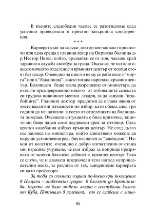 Â êúñíèòå ñëåäîáåäíè ÷àñîâå ñå ðàçîòèäîõìå ñëåä
óñïåøíî ïðîâåäåíàòà è ïðèÿòíî çàâúðøèëà êîíôåðåí-
öèÿ.
                           ***
      Êàðèåðàòà ìè íà ñåëñêè äîêòîð íåî÷àêâàíî ïðèêëþ-
÷è ïðè åäíà ñðåùà ñ ãëàâíèÿ ëåêàð íà Îêðúæíà áîëíèöà ä-
ð Íåñòîð Ïåòåâ, êîéòî, âðúùàéêè ñå îò ëîâ, ÷àêàøå êðàé
çäðàâíàòà ñëóæáà àâòîáóñ çà ãðàäà. Îêàçà ñå, ÷å ïàòîëîãî-
àíàòîìè÷íîòî îòäåëåíèå è êðúâíèÿò öåíòúð îò ìåñåöè ñòî-
ÿò áåç ëåêàð. Î÷åâèäíî íà íèêîãî íå ìó ñå ðàáîòåøå â “ìîð-
ãà” èëè â “áàêàëíèöà”, êàêòî òîãàâà íàðè÷àõà êðúâíèÿ öåí-
òúð. Áîëíèöàòà áåøå âçåëà ðàçðåøåíèå îò ìèíèñòúðà äà
èçòåãëè ïðåæäåâðåìåííî íÿêîãî îò îòáèâàùèòå ñåëñêàòà
ñè òðóäîâà ïîâèííîñò ìåñòíè ëåêàðè, çà äà çàïóøè “ïðî-
áîéíèòå”. Ãëàâíèÿò äîêòîð ïðåäëîæè äà îãëàâÿ íÿêîÿ îò
äâåòå âàêàíòíè äëúæíîñòè ïî èçáîð, êàòî îáåùà ñëåä òðè
ãîäèíè äà ìå íàçíà÷è â êîåòî îò îòäåëåíèÿòà íà áîëíèöà-
òà ïîæåëàÿ. Î÷åâèäíî ñèòóàöèÿòà å áèëà êðèòè÷íà, çàùî-
òî ìè áåøå äàäåí ñàìî äâóäíåâåí ñðîê çà îòãîâîð. Ñëåä
êðàòêè êîëåáàíèÿ èçáðàõ êðúâíèÿ öåíòúð. Íå ñëåä äúëãî
ñúñ çàïîâåä íà ìèíèñòúðà, êîéòî åäèíñòâåíî ìîæåøå äà
íàðóøè óñòàíîâåíèÿ ðåä, áÿõ íàçíà÷åí çà “çàâåæäàù”. Íÿ-
êîè îò êîëåãèòå, î÷åâèäíî ñ äîáðè âïå÷àòëåíèÿ îò ñòàæà
ìè, èçðàçèõà ó÷óäâàíå, ÷å ñúì èçáðàë çà ïîïðèùå ïðåçðÿ-
íàòà îò âñè÷êè áàêàëñêà äåéíîñò â êðúâíèÿ öåíòúð. Òàêà
ñå ñëó÷è, ÷å è äâàìàòà ïðåäïî÷åëè òåçè íàãëåä íåïðèâëå-
êàòåëíè ìåñòà, çà ðàçëèêà îò òÿõ, çàâúðøèõìå êàðèåðàòà
ñè êàòî ïðîôåñîðè.
      Çà òîâà ñè ñïîìíèõ ãîäèíè ïî-êúñíî ïðè ïîñåùåíèå
â Ïåùÿíè – æèâîïèñíî ãðàä÷å â áëèçîñò äî Áðàòèñëà-
âà, êúäåòî ìå áÿõà îòâåëè çàåäíî ñ ãîñòóâàùè êîëåãè
îò Êóáà. Ïîòúíàëî â çåëåíèíà, òî ñå ñëàâåøå ñ ìèíå-

                           95
 