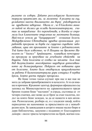 ðàëíèòå ñè èçâîðè. Äîêàòî ðàçãëåæäàõìå áàëíåîñàíà-
òîðèóìà ïðèÿòåëÿò ìè, çà ìîìåíòà â ðîëÿòà íà ãèä,
äåëèêàòíî íàñî÷è âíèìàíèåòî ìè âúðõó ðúêîâîäèòåëÿ
íà çäðàâíîòî çàâåäåíèå. Îêàçà ñå , ÷å â áëèçêîòî ìèíà-
ëî íèêîé íå æåëàåë äà îãëàâè áàëíåîñàíàòîðèóìà, ñ÷è-
òàí çà íàïðàâëåíèå áåç ïåðñïåêòèâà, è âñè÷êè ñå ñòðå-
ìåëè êúì êëèíè÷íèòå îòäåëåíèÿ íà ìåñòíàòà áîëíèöà.
Íàé-ïîñëå óñïåëè äà “êàíäàðäèñàò” ñåãàøíèÿ êîëåãà.
Ìåæäóâðåìåííî Ñâåòîâíàòà çäðàâíà îðãàíèçàöèÿ ðàç-
ðàáîòâà ïðîãðàìà çà áîðáà ñúñ ñúðäå÷íî ñúäîâèòå çàáî-
ëÿâàíèÿ, åäíà îò ïðè÷èíèòå çà êîèòî å ðåâìàòèçìúò.
Òúé êàòî áèëî èçâåñòíî, ÷å â Ïåùÿíè íà âðåìåòî Íà-
ïîëåîí ñè “ êèñíåë” êðàéíèöèòå, ïëàíóâàëè ïåòãîäèø-
íà ïðîãðàìà çà ïðîó÷âàíå íà ëå÷åáíèòå ñâîéñòâà íà
âîäàòà. Òàêà êîëåãàòà ñå îçîâàë íà çàïëàòà êúì òÿõ
âúâ âàëóòà,êîÿòî ìíîãîêðàòíî íàäõâúðëÿ äîòîãàâàø-
íîòî ìó âúçíàãðàæäåíèå. Ïîêðóñåí îò íîâèíàòà åäèí
îò êîëåãèòå, êîèòî áèëè îòõâúðëèëè ïðåäëîæåíèåòî
çà ðàáîòà â áàëíåîñàíàòîðèóìà äîðè èçïàäíàë â íåðâíà
êðèçà, êîÿòî äîñòà òðóäíî ïðåîäîëÿë.
     Íå áåøå òî÷íî òàêúâ ñëó÷àÿò ïðè íàñ è âñå ïàê íå
ìîãà äà çàáðàâÿ ïðåíåáðåæåíèåòî â íà÷àëîòî. À òî ñè èìà-
øå è ïðè÷èíè. Êðúâíèÿò öåíòúð, ôîðìèðàí îôèöèàëíî ñúñ
çàïîâåä íà Ìèíèñòåðñòâîòî íà çäðàâåîïàçâàíåòî ïðåäè
áðîåíè ãîäèíè áåøå “íàñòàíåí” â ñãðàäà, ñúñòîÿùà ñå îò
÷åòèðè ñòàè÷êè, àêî ìîæå äà ñå áðîè çà ñòàÿ òîàëåòíà, ïî-
äúò íà êîÿòî áåøå çàçèäàí, çà äà ñå íàìåñòè â íåÿ àâòîê-
ëàâ. Ðàçïîëàãàõìå, ðàçáèðà ñå, è ñ õëàäèëåí øêàô, êîéòî
ïåðèîäè÷íî íè íàïîìíÿøå çà ïðèñúñòâèåòî ñè ñ íåâúîá-
ðàçèì øóì. Çà çàâåæäàùèÿ â àíòðåòî èìàøå ìàëêî áþðî è
äîðè áèáëèîòå÷êà, çàêóïåíè ñ ïîäàÿíèÿ îò áëàãîäàðíèòå
äîíîðè - îêîëî òðèñòà-÷åòèðèñòîòèí íà áðîé, âñè÷êè ïëà-

                           96
 
