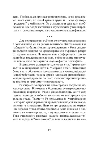 òåíè. Òðÿáâà äà ñè ïðèçíàÿ ÷èñòîñúðäå÷íî, ÷å ïî òîâà âðå-
ìå çíàåõ ñàìî, ÷å èìà 4 êðúâíè ãðóïè è Ðåçóñ ôàêòîð -
“ðîäñòâåí” ñ ìàéìóíèòå. Çà ñúæàëåíèå è ñåãà òàçè ïðîá-
ëåìàòèêà íå å äîáðå çàñòúïåíà â ñòóäåíòñêèòå ó÷åáíè ïðîã-
ðàìè è ñè îñòàâà âúïðîñ íà ñëåääèïëîìíà êâàëèôèêàöèÿ.

                           ***
      Äâå âîäîðàçäåëíè ñúáèòèÿ ñå ñëó÷èõà åäíîâðåìåííî
ñ ïîñòúïâàíåòî ìè íà ðàáîòà â öåíòúðà. Çàïî÷íà àêöèÿ çà
íàáèðàíå íà áåçâúçìåçäíè êðúâîäàðèòåëè è áÿõà ñïóñíà-
òè ïúðâèòå ïëàíîâå ïî êðúâîäàðÿâàíå è äúðæàâåí ðåçåðâ
îò êðúâíà ïëàçìà. Íà íàöèîíàëíà êîíôåðåíöèÿ òåçè çà-
äà÷è áÿõà ïðåäñòàâåíè ñ äîêëàä, êîéòî â óøèòå ìè çâó÷å-
øå ïîâå÷å êàòî ñöåíàðèè çà íàó÷íî ôàíòàñòè÷åí ôèëì.
      Âúðíàõ ñå îò ñúâåùàíèåòî, âëåçíàõ â ò.í. “êðúâåí öåí-
òúð” è ñå ïî÷óâñòâàõ êàòî â “íåáðàíî ëîçå”. Íåìèñëèìî
áåøå â òàçè îáñòàíîâêà äà ñå ðåàëèçèðà âçåìàíå, èçñëåäâà-
íå è îáðàáîòêà íà òîíîâå êðúâ è ïëàçìà îò õèëÿäè áåçâúç-
ìåçäíè êðúâîäàðèòåëè, çà äà ñå èçïúëíÿò ïðåäíà÷åðòàíè-
òå ïëàíîâå è ïðåâúçìîãíå èçîñòàâàíåòî.
      Ðàçáèðà ñå, çà ñòðîåæ íà íîâà ñãðàäà è âúïðîñ íå ìî-
æåøå äà ñòàâà. Â ìîìåíòà â áîëíèöàòà ñå èçãðàæäàøå ïî-
ëèêëèíèêà è êðèëà çà î÷íî è óøíî îòäåëåíèå, êîèòî ñëåä
ãîäèíà ùÿõà äà îñâîáîäÿò çàåìàíàòà îò òÿõ ñãðàäà â öåí-
òúðà íà ãðàäà. Òúêìî òÿ áå ïîäõîäÿùà çà óñòðîéâàíå íà
öåíòúð ïî êðúâîäàðÿâàíå è êðúâîïðåëèâàíå, ñúãëàñíî ñúâ-
ðåìåííèòå èçèñêâàíèÿ. ßâèõ ñå ïðè äèðåêòîðà íà îêðúæ-
íèÿ çäðàâåí îòäåë, êîéòî åñòåñòâåíî áåøå çàïîçíàò ñ ïëà-
íîâåòå íà ìèíèñòåðñòâîòî, è ìó èçëîæèõ ïðåòåíöèèòå ñè.
Òîâà î÷åâèäíî ãî ðàçâåñåëè çàùîòî èçâèêà äåëîâîäèòåë-
êàòà è íàðåäè è “òîâà ìîì÷å” äà âïèøå â ñïèñúêà íà êàí-


                            97
 