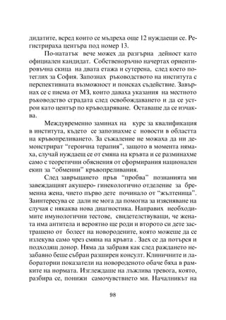 äèäàòèòå, âñðåä êîèòî ñå ìúäðåõà îùå 12 íóæäàåùè ñå. Ðå-
ãèñòðèðàõà öåíòúðà ïîä íîìåð 13.
      Ïî-íàòàòúê âå÷å ìîæåõ äà ðàçãúðíà äåéíîñò êàòî
îôèöèàëåí êàíäèäàò. Ñîáñòâåíîðú÷íî íà÷åðòàõ îðèåíòè-
ðîâú÷íà ñêèöà íà äâàòà åòàæà è ñóòåðåíà, ñëåä êîåòî ïî-
òåãëèõ çà Ñîôèÿ. Çàïîçíàõ ðúêîâîäñòâîòî íà èíñòèòóòà ñ
ïåðñïåêòèâíàòà âúçìîæíîñò è ïîèñêàõ ñúäåéñòâèå. Çàâúð-
íàõ ñå ñ ïèñìà îò ÌÇ, êîèòî äàâàõà óêàçàíèÿ íà ìåñòíîòî
ðúêîâîäñòâî ñãðàäàòà ñëåä îñâîáîæäàâàíåòî è äà ñå óñò-
ðîè êàòî öåíòúð ïî êðúâîäàðÿâàíå. Îñòàâàøå äà ñå èç÷àê-
âà.
      Ìåæäóâðåìåííî çàìèíàõ íà êóðñ çà êâàëèôèêàöèÿ
â èíñòèòóòà, êúäåòî ñå çàïîçíàõìå ñ íîâîñòè â îáëàñòòà
íà êðúâîïðåëèâàíåòî. Çà ñúæàëåíèå íå ìîæàõà äà íè äå-
ìîíñòðèðàò “ãåðîè÷íà òåðàïèÿ”, çàùîòî â ìîìåíòà íÿìà-
õà, ñëó÷àé íóæäàåù ñå îò ñìÿíà íà êðúâòà è ñå ðàçìèíàõìå
ñàìî ñ òåîðåòè÷íè îáÿñíåíèÿ îò ñôîðìèðàíèÿ íàöèîíàëåí
åêèï çà “îáìåííè” êðúâîïðåëèâàíèÿ.
      Ñëåä çàâðúùàíåòî ïðúâ “ïðîáâà” ïîçíàíèÿòà ìè
çàâåæäàùèÿò àêóøåðî- ãèíåêîëîãè÷íî îòäåëåíèå çà áðå-
ìåííà æåíà, ÷èåòî ïúðâî äåòå ïî÷èíàëî îò “æúëòåíèöà”.
Çàèíòåðåñóâà ñå äàëè íå ìîãà äà ïîìîãíà çà èçÿñíÿâàíå íà
ñëó÷àÿ ñ íÿêàêâà íîâà äèàãíîñòèêà. Íàïðàâèõ íåîáõîäè-
ìèòå èìóíîëîãè÷íè òåñòîâå, ñâèäåòåëñòâóâàùè, ÷å æåíà-
òà èìà àíòèòåëà è âåðîÿòíî ùå ðîäè è âòîðîòî ñè äåòå çàñ-
òðàøåíî îò áîëåñò íà íîâîðîäåíèòå, êîÿòî ìîæåøå äà ñå
èçëåêóâà ñàìî ÷ðåç ñìÿíà íà êðúâòà . Çàåõ ñå äà ïîòúðñÿ è
ïîäõîäÿù äîíîð. Íÿìà äà çàáðàâÿ êàê ñëåä ðàæäàíåòî íå-
çàáàâíî áåøå ñúáðàí ðàçøèðåí êîíñóëò. Êëèíè÷íèòå è ëà-
áîðàòîðíè ïîêàçàòåëè íà íîâîðîäåíîòî îáà÷å áÿõà â ðàì-
êèòå íà íîðìàòà. Èçãëåæäàøå íà ëúæëèâà òðåâîãà, êîÿòî,
ðàçáèðà ñå, ïîíèæè ñàìî÷óâñòâèåòî ìè. Íà÷àëíèêúò íà

                           98
 
